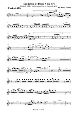 &
## 42 .. ..˙ ˙ ˙#
1.
˙
2.
œ ≈
œ œ œ œ œ
%
œ œ œ œ œ œ œ œ
&
##
7
œ œ œ œ ≈ œ œ œ ≈ œ œ œ œ œ œ œ œ œ ≈ œ œ œ ≈ œ œ œ œ œ
&
## ..
11
œœœœ≈œœ
ﬁ
œ ≈ œ œ œ œ œ
1.
j
œ
‰ Œ ∑ ‰. r
œ œ œ œ œ
2.
j
œ
‰ Œ
&
##
17
∑ Œ
3
œ œ œ œb œ œn œ œ .œ
Œ
2
&
##
23
œ œ œ œ œ œ œ œ œ
œ œ œ .œ œ œ œ œ œ ˙ 2
&
## nnb
29
œ œ œ œ œ# œ œ œ
f p
œ œ
‰ J
œ Ao &ﬁ
‰. r
œ œœ œ
œ %
ﬁ
œ œ œ
Œ
A
23
& b
57
Œ ≈
œ œ œ œ œ œ œ œ œ œ œ œ œ œ œ œ œ œ œ œ œ œ
Œ ≈
œ œ
& b
62
œ œ# œ œ œ# œ œn œ œ œ œ# œ œn œ œ œ œ œ œ œ œ œ œ œ
∑ ˙n
& b
67
˙n ..œ R
œ œœ œ œ J
œ
‰ œ# œn ˙ ˙b œ
œ
Œ
Seqüência de Bossa Nova Nº1
Bolinha de Sabão - Samba de uma Nota só - Samba do Avião
Arr. Manoel Ferreira
I Clarinete (Bb)
Secult - Ceará
 