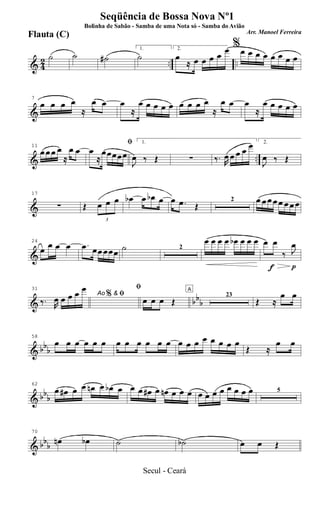 & 42 .. ..
˙ ˙ ˙#
1.
˙
2.
œ
≈ œ œ œ œ
œ %œ œ œ œ œ œ œ œ
&
7
œ œ œ œ
≈
œ œ œ
≈
œ œ œ œ œ œ œ œ œ
≈
œ œ œ
≈
œ œ œ œ œ
& ..
11
œ œ œ œ
≈
œ œ
ﬁ
œ
≈
œœœœœ
1.
J
œ ‰ Œ ∑ ‰. R
œ œ œ œ œ 2.
J
œ ‰ Œ
&
17
∑ Œ
3
œ œ œ œb œ œb œ œ .œ Œ
2 œ œ œ œ œ œ œ œ
&
24
œ œ œ œ .œ œœ œœœ ˙ 2
œ œ œ œ œb œ œ œ
f p
œ œ
‰ J
œ
& bbb
31
Ao & ﬁ
‰. R
œ œ œ œ œ
%
ﬁ
œ œ œ Œ
A
23
Œ ≈
œ œ
& bbb
58
œ œ œ œ œ œ œ œ œ œ œ œ œ œ œ œ œ œ œ œ
Œ ≈
œ œ
& bb
b
62
œ œ# œ œ œn œ œb œ œ œ œ# œ œn œ œ œ œ œ œ œ œ œ œ œ 5
& bbb
70
œn œb ˙ ˙b œ œ Œ
Seqüência de Bossa Nova Nº1
Bolinha de Sabão - Samba de uma Nota só - Samba do Avião
Arr. Manoel Ferreira
Flauta (C)
Secul - Ceará
 
