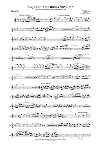 & bbbb 42
Medium Samba q»•º
.œ> œ> œ
œ œ œ œ œ œœœœœœ œ œn> œ œ œ œ
Chega de Saudade
œ
œ œ œ œ> œ> œ œn œ œ œ> œ>
& bbbb9
œ
œ œn œ œ> œ> œ œ> œ> œ> œ>
œ œœ œ œ œ ˙> 7 œ
œ œ œ œ> œ>
& bb
bb23
œ œn œn
œ œ œ œ œ œ .œn ‰ ∑ ≈
œ œn œ œn œ œ> œ œ
œn œ
œ œ~~~~~
& bb
bb n
nnb31
œ œ> œ> œ> œ .œ œ œn œ œ> œœ œn .œ œ œ œ œ> œ> œ> œ≈œ œn œ œ> œ œn> œn> œ œ
≈
Insensatez
7
‰
œ œ œ œ œ œ
& b45
8
Œ
3
œ œ œ
˙ Œ
3
œ œ œ ˙ 2
‰ œœ œ œ œ œ ˙
& b61
œ œ œ œ œ ˙
‰
œ œ œ œ œ œ
œ œ œ# œ œ œ# œn œ œ .œ
J
œ œ ≈
œ œ œ œ œ œœœ œ œ œ œ
& b
Corcovado
69
˙ 15
≈
œ œ œ œ œ œ œ œ œ
≈
œ œ œ œ œ œ œ œ œ œ œ
3
œ œ œ œ œ œ œ œ
& b ..91
˙ ˙ 12
Samba de Verão
œœœ≈œ œb œ≈ œœœœ≈ œb œ≈ œb œœ≈œ œb œ≈ œb œœœ≈ œb œ≈ œœœ
≈
œ œb œ
≈
& b110
œœœœ
≈
œb œ
≈ œb œœ
≈
œ œb œ
≈ œb œœœ
≈
œb œ
≈
œ
œ .œ
œb
≈
œ œ œ œ œ
1.
J
œ
‰
œ œn œb œ .œ œ> œ œ>~~~~
& b ..118
œœœœ œb œ œb œœœœœœœ œb œ œœœ
J
œ
‰
2.
J
œ
‰ Œ
œ œb œ≈œœ œn
≈
œ œb œ≈œœ œn
≈ J
œ
‰ Œ
10
& b135 Œ ≈ œ œ œ 3
œ œ œ œ# œn œ œ œ œ œb
œ œ ‰œœ œœ œ œ œ œœ œn
3 œ
œ œ œ
& b146
œ œ œ œ œ
œ# J
œ ‰ Œ
8
Œ ≈
œ œ œ œ œ œ œ œ œ œ œ œ œ œ ‰œœ œ œ œ
& b162 ‰
œ œ œ œ œ œ œ œ œ œœœœ œœ> œ œ œ ‰œœ œœœœ ≈œœœœœœ
˙> ˙ ˙
j
œ ‰ Œ
Governo do Estado do Ceará - Secretaria da Cultura e Desporto
Coordenação de Música
Chega de Saudade, Insensatez, Corcovado e Samba do Avião
De: Tom Jobim
Vinicius de Moraes
Marcus Vale
Arr.: Manoel Ferreira Lima
Flauta (C)
SEQÜÊNCIA DE BOSSA NOVA Nº 2
 