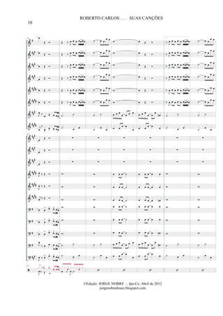 &
&
&
&
&
&
&
&
&
&
&
&
&
&
?
?
?
?
?
#
##
#
##
#
##
#
####
####
###
##
##
##
#
##
#
##
#
##
##
##
##
####
#
#
#
#
##
#
67 œ
Œ
œ Œ
œ Œ
œ Œ
œ Œ
œ Œ
J
œ.
‰ œ œ œ œœ
j
œ
‰
œ
>
œ
> œ> œœ
67
œ
Œ
œ
Œ
œ
Œ
J
œ.
‰ Œ
J
œ. ‰ Œ
j
œ.
‰ Œ
œ œ
> œ> œ> œœ
œ œ
> œ> œ> œœ
œ œ
> œ> œ> œœ
J
œ.
‰ œ œ œ œœ
J
œ ‰ œ> œ> œ> œœ
67
J
œ ‰ Œ
j
x ‰Œ Œ
œ œœ
Œ ‰ J
œ œ œ œœœœ
Œ ‰ J
œ œ œ œœœœ
Œ ‰ J
œ œ œ œœœœ
Œ ‰ J
œ œ œ œœœœ
Œ ‰
J
œ œ œ œœœœ
Œ ‰
J
œ œ œ œœœœ
˙ ˙
˙ œ œ
∑
∑
∑
w
w
w
w
w
w
˙ ˙
˙ œ œ
œ ‰ J
œ ˙
x x x
œ
x x x x
œ
x
˙ œ œ
œ œ
˙ œ œ
œ œ
˙ œ œ
œ œ
˙ œ œ
œ œ
˙ œ œ
œ œ
˙ œ œ
œ œ
˙ ˙
˙
œ
œ
∑
∑
∑
w
w
w
w
w
w
˙ ˙
˙
œ
œ
w
w
w
w
w
w
œ œ œ
œ œ œ œ
œ œ œ œ
œ
∑
∑
∑
œ œ œ ˙
œ œ œ ˙
œ œ œ ˙
œ œ œ ˙
œ œ œ ˙
œ œ œ ˙
œ œ œ
œ œ œ œ
œ œ œ œ
œ
œ Œ
œ Œ
œ Œ
œ Œ
œ Œ
œ Œ
œ œ œ
œ œ
œ
œn
œ œ œ œ œ
∑
∑
∑
œ œ œ œ œ
œ œ œ œ œ
œ œ œ œ œn
œ œ œ œ œ
œ œ œ œ œ
œ œ œ œ œn
œ œ œ
œ œ
œ
œn
œ œ œ œ œ
1.
‰ J
œ œ œ œ œ œœœœ
‰ J
œ œ œ œ œ œœœœ
‰ J
œ œ œ œ œ œœœœ
‰ J
œ œ œ œ œ œœœœ
‰
J
œ œ œ œ œ œœœœ
‰
J
œ œ œ œ œ œœœœ
˙ ˙
˙ œ œ
∑
∑
∑
w
w
w
w
w
w
˙ ˙
˙ œ œ
˙ œ œ
œ œ
˙ œ œ
œ œ
˙ œ œ
œ œ
˙ œ œ
œ œ
˙ œ œ
œ œ
˙ œ œ
œ œ
˙ ˙
˙
œ
œ
∑
∑
∑
w
w
w
w
w
w
˙ ˙
˙
œ
œ
10
ROBERTO CARLOS . . . SUAS CANÇÕES
©Edição: JORGE NOBRE - Ipu-Ce. Abril de 2012
jorgenobredosax.blogspot.com
 