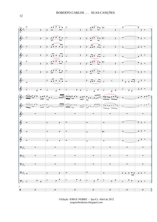 &
&
&
&
&
&
&
&
&
&
&
&
&
&
?
?
?
?
?
bb
b
b
b
b
b
b
b
b
bb
b
bb
b
bbb
bbb
b
..
..
..
..
..
..
..
..
..
..
..
..
..
..
..
..
..
..
..
..
..
..
..
..
..
..
..
..
..
..
..
..
..
..
81 .˙
Œ
.˙ Œ
.˙ Œ
.˙ Œ
.˙
Œ
.˙
Œ
w
˙ œ œ
81
œ œ œ œ œ œ œ œ œ œ
3
œ œ œ œ œ œ œ œ œ œ
3
∑
w
w
w
∑
∑
∑
w
˙
œ
œ
81
Œ
œ œ œ œ œ
Œ œ œ œ œ œ
Œ œ œ œ œ œ
Œ œ œ œ œ œ
Œ
œ œ œ œ œ
Œ œ œ œ œ œ
Œ œ œ œ œ œ
˙ œ
œ
œ
œ ˙ œ œ œ œ
œ
œ ˙ œ œ œ œ
∑
.˙ œ
.˙ œ
.˙ œ
∑
∑
∑
.˙ œ
˙ œ
œ
.˙
Œ
.˙ Œ
.˙ Œ
.˙ Œ
.˙
Œ
.˙
Œ
w
˙ œ œ
œ œ œ œ œ œ œ œ œ œ
3
œ œ œ œ œ œ œ œ œ œ
3
∑
w
w
w
∑
∑
∑
w
˙ œ œ
Œ
œ œ œ œ œ
Œ œ œ œ œ œ
Œ œ œ œ œ œ
Œ
œ œ œ œ œ
Œ œ œ œ œ œ
Œ œ œ œ œ œ
Œ œ œ œ œ œ
˙ œ
œ
œ œ œ œ œ œ œ
œ
œ œ œ œ œ œ
∑
w
w
w
∑
∑
∑
w
˙ œ
œ
1. .˙n
Œ
.˙# Œ
.˙ Œ
.˙
Œ
.˙#
Œ
.˙ Œ
˙ ˙
˙ œ œ
œ œ# œ œn œ œ œ œb
œ œ# œ œn œ œ œ
œb
∑
w
w#
w
∑
∑
∑
w
˙ œ œ
w
w
w
w
w
w
Œ
œ œ .œ œ
˙ œ œ
w
w
∑
w
w
w
∑
∑
∑
Œ œ œ .œ œ
˙
œ œ
œ
Œ
œ Œ
œ Œ
œ
Œ
œ Œ
œ Œ
œ
Œ
œ Œ
œ œ œ œ œ
3
œ
œ œ œ œ
3
∑
œ Œ
œ Œ
œ
Œ
∑
∑
∑
œ Œ
œ Œ
12
ROBERTO CARLOS . . . SUAS CANÇÕES
©Edição: JORGE NOBRE - Ipu-Ce. Abril de 2012
jorgenobredosax.blogspot.com
 