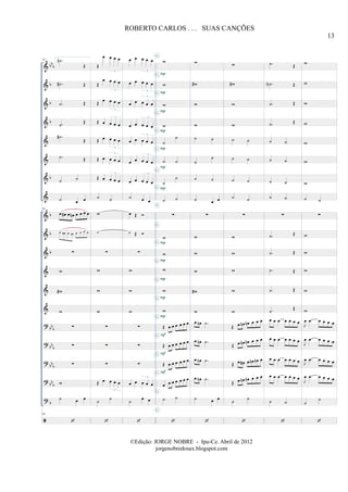 &
&
&
&
&
&
&
&
&
&
&
&
&
&
?
?
?
?
?
bb
b
b
b
b
b
b
b
b
bb
b
bb
b
bbb
bbb
b
88 2. .˙n
Œ
.˙# Œ
.˙ Œ
.˙
Œ
.˙#
Œ
.˙ Œ
˙ ˙
˙ œ œ
88
œ œ# œ œn œ œ œ œ
œ œ# œ œn œ œ œ œ
∑
w
w#
w
∑
∑
∑
w
˙ œ œ
88
Œ
œ œ œ œ
3
Œ
œ œ œ œ
3
Œ œ œ œ œ
3
Œ œ œ œ œ
3
Œ œ œ œ œ
3
Œ œ œ œ œ
3
Œ œ œ œ œ
3
˙ ˙
w
w
∑
w
w
w
∑
∑
∑
Œ œ œ œ œ
3
˙
˙
œ œ œ œ œ
3
œ œ œ œ œ
3
œ œ œ œ œ
3
œ œ œ œ œ
3
œ œ œ œ œ
3
œ œ œ œ œ
3
œ œ œ œ œ
3
˙ œ œ
œ Œ
œ Œ
∑
w
w
w
∑
∑
∑
œ œ œ œ œ
3
˙
œ œ
w
w
w
w
˙
˙
˙ ˙
˙
˙
˙ ˙
∑
w
w
w
w
w
Œ œ œ œ œ œ œ
Œ œ œ œ œ œ œ
Œ œ œ œ œ œ œ
œ œ œ œ œ œ œ
˙ ˙
P
P
P
P
P
P
P
P
P
P
P
P
F
F
F
G
G
G
G
G
G
G
G
G
G
G
G
G
G
G
G
G
G
G
G
w
w#
w
w
˙ ˙
˙
˙
˙ ˙
˙ œ œ
∑
w
w
w
w#
w
œ œn .˙
œ œn .˙
œ œn .˙
œ œn .˙
˙ œ œ
w
w#
w
w
˙ ˙
˙ ˙
˙ ˙
˙ ˙
∑
w
w
w
w
w
Œ œ œn œn œ œ œ
Œ œ œn œn œ œ œ
Œ œ œ# œ œn œn œ
Œ œ œn œn œ œ œ
˙
˙
.˙ Œ
.˙N Œ
.˙ Œ
.˙ Œ
˙ ˙
˙ ˙
˙ ˙
˙ ˙
∑
.˙ Œ
.˙ Œ
.˙ Œ
.˙ Œ
.˙
Œ
œ œ œ œ œ œ œ
œ œ œ œ œ œ œ
œ œ œ œ œ œ œ
œ œ œ œ œ œ œ
˙ ˙
w
w
w
w
w
w
w
˙ ˙
∑
w
w
w
w
w
J
œ .œ œ œ œ œ
J
œ .œ œ œ œ œ
J
œ .œ œ œ œ œ
J
œ .œ œ œ œ œ
˙
˙
13
ROBERTO CARLOS . . . SUAS CANÇÕES
©Edição: JORGE NOBRE - Ipu-Ce. Abril de 2012
jorgenobredosax.blogspot.com
 