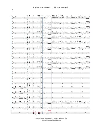 &
&
&
&
&
&
&
&
&
&
&
&
&
&
?
?
?
?
?
bb
b
b
b
b
b
b
b
b
bb
b
bb
b
bbb
bbb
b
n
nb
n
#
n#
n#
##
##
n
#
##
n
#
n
#
n
#
##
##
##
n
nb
n
nb
nnb
nnb
n#
..
..
..
..
..
..
..
..
..
..
..
..
..
..
..
..
..
..
..
..
..
..
..
..
..
..
..
..
..
..
..
..
..
..
96 .˙
Œ
.˙ Œ
.˙ Œ
.˙ Œ
w
w
w
˙ œ œ
96
∑
.˙
Œ
.˙ Œ
.˙ œ
.˙ œ
.˙ œ
J
œ .œ œ œ œ œ
J
œ .œ œ œ œ œ
J
œ .œ œ œ œ œ
J
œ .œ œ œ œ œ
˙
œ
œ
96
Œ
œ> œ> œ>
Œ œ> œ> œ>
Œ œ> œ> œ>
Œ œ
>
œ
>
œ
>
œ œ> œ> œ>
œ œ> œ> œ>
œ œ
> œ
> œ
>
œ œ
> œ> œ
>
Œ œ> œ> œ>
Œ œ> œ> œ>
Œ œ
>
œ
>
œ
>
œ œ
>
œ
>
œ
>
œ œ
> œ
>
œ
>
œ œ
> œ
>
œ
>
œ œ
œ> œ> œ>
œ œ œ> œ> œ>
œ œ œ> œ> œ>
œ œ œ> œ> œ>
œ
œ> œ> œ>
f
f
f
f
f
f
f
f
f
f
f
f
f
f
f
f
f
f
f
˙> œ œn œ
3
˙> œ œ# œ
3
˙n
> œ œ# œ
3
˙
>
œ œ# œ
3
˙
> œ œ# œ
3
˙
> œ œ# œ
3
˙
>
œ œ# œ
3
˙
>
˙> œ œ# œ
3
˙n
> œ œ# œ
3
˙
>
œ œ# œ
3
˙
˙
˙
˙> œ œn œ
3
˙> œ œn œ
3
˙
> œ œn œ
3
˙> œ œn œ
3
˙>
œ Œ œ œ œ
3
j
x
œ ‰ Œ œ œ œ
3
f
œ
œ œ œ œ œ œ
œ
œ œ œ œ œ œ
œ
œ œ œ œ œ œ
œ
œ œ œ œ œ œ
œ
œ œ œ œ œ œ
œ
œ œ œ œ œ œ
œ œ œ œ œ œ œ
˙ œ œ
œ
œ œ œ œ œ œ
œ
œ œ œ œ œ œ
œ
œ œ œ œ œ œ
w
w
w
œ
œ .˙
œ
œ .˙
œ
œ .˙
œ
œ œ œ œ œ œ
˙ œ œ
œ ‰ J
œ ˙
x x x
œ
x x x x
œ
x
f
f
f
f
f
f
f
f
H
H
H
H
H
H
H
H
H
H
H
H
H
H
H
H
H
H
H
H
œ œ œ œ œ œ œ œœ
3
œ œ œ œ œ œ œ œœ
3
œ œ œ œ œ œ œ œœ
3
œ œ œ œ œ œ œ œœ
3
œ œ œ œ œ œ œ œœ
3
œ œ œ œ œ œ œ œœ
3
œ œ œ œ œ œ œ œœ
3
˙ œ œ
œ œ œ œ œ œ œ œœ
3
œ œ œ œ œ œ œ œœ
3
œ œ œ œ œ œ œ œœ
3
w
w
w
w
w
w
œ œ œ œ œ œ œ œœ
3
˙
œ
œ
œ
œ œ œ œ œ œ
œ
œ œ œ œ œ œ
œ œ œ œ œ œ œ
œ œ œ œ œ œ œ
œ
œ œ œ œ œ œ
œ
œ œ œ œ œ œ
œ
œ œ œ œ œ œ
˙ œ
œ
œ
œ œ œ œ œ œ
œ
œ œ œ œ œ œ
œ
œ œ œ œ œ œ
w
w
w
w
w
w
œ
œ œ œ œ œ œ
˙
œ œ
œ œ œ œ œ œ œ œœ
3
œ œ œ œ œ œ œ œœ
3
œ œ œ œ œ œ œ œœ
3
œ œ œ œ œ œ œ œœ
3
œ œ œ œ œ œ œ œœ
3
œ œ œ œ œ œ œ œœ
3
œ œ œ œ œ œ œ œœ
3
˙ œ œ
œ œ œ œ œ œ œ œœ
3
œ œ œ œ œ œ œ œœ
3
œ œ œ œ œ œ œ œœ
3
w
w
w
w
w
w
œ œ œ œ œ œ œ œœ
3
˙ œ œ
œ
œ œ œ œ œ œ
œ œ œ œ œ œ œ
œ œ œ œ œ œ œ
œ œ œ œ œ œ œ
œ
œ œ œ œ œ œ
œ
œ œ œ œ œ œ
œ
œ œ œ œ œ œ
˙ œ
œ
œ
œ œ œ œ œ œ
œ
œ œ œ œ œ œ
œ œ œ œ œ œ œ
w
w
w
w
w
w
œ œ œ œ œ œ œ
˙ œ
œ
14
ROBERTO CARLOS . . . SUAS CANÇÕES
©Edição: JORGE NOBRE - Ipu-Ce. Abril de 2012
jorgenobredosax.blogspot.com
 