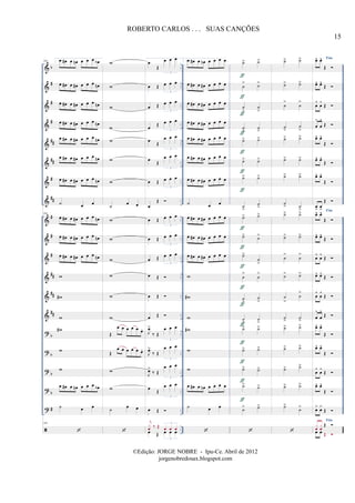 &
&
&
&
&
&
&
&
&
&
&
&
&
&
?
?
?
?
?
b
#
#
#
##
##
#
##
#
#
#
##
##
##
b
b
b
b
#
..
..
..
..
..
..
..
..
..
..
..
..
..
..
..
..
..
..
..
..
..
..
..
..
..
..
..
..
..
..
..
..
..
..
104 1.œ œ# œ œn œ œ œ œb
œ œ# œ œ# œ œ œ œn
œ œ# œ œ# œ œ œ œn
œ œ# œ œ# œ œ œ œn
œ œ# œ œ# œ œ œ œn
œ œ# œ œ# œ œ œ œn
œ œ# œ œ# œ œ œ œn
˙ œ œ
104
œ œ# œ œ# œ œ œ œn
œ œ# œ œ# œ œ œ œn
œ œ# œ œ# œ œ œ œn
w
w#
w
w#
w
w
œ œ# œ œn œ œ œ œb
˙ œ œ
104
w
w
w
w
w
w
w
˙
œ œ
w
w
w
w
w
w
Œ
œ œ œ œ œ œ.
Œ
œ œ œ œ œ œ.
w
w
˙
œ œ
œ
Œ
œ œ œ
3
œ Œ œ œ œ
3
œ Œ œ œ œ
3
œ
Œ œ œ œ
3
œ Œ
œ œ œ
3
œ
Œ
œ œ œ
3
œ Œ œ œ œ
3
œ
Œ
œ Œ œ œ œ
3
œ Œ œ œ œ
3
œ Œ œ œ œ
3
œ Œ
œ Œ
œ Œ
J
œ>
‰ Œ
œ œ œ
3
J
œ>
‰ Œ
œ œ œ
3
J
œ>
‰ Œ
œ œ œ
3
œ
Œ
œ œ œ
3
œ Œ
œ Œ œ œ œ
3
j
x
œ ‰ Œ œ œ œ
3
2.œ œ# œ œn œ œ œ œ
œ œ# œ œ# œ œ œ œ
œ œ# œ œ# œ œ œ œ
œ œ# œ œ# œ œ œ œ
œ œ# œ œ# œ œ œ œ
œ œ# œ œ# œ œ œ œ
œ œ# œ œ# œ œ œ œ
˙ œ œ
œ œ# œ œ# œ œ œ œ
œ œ# œ œ# œ œ œ œ
œ œ# œ œ# œ œ œ œ
w
w#
w
w#
w
w
œ œ# œ œn œ œ œ œ
˙ œ œ
˙> ˙>
˙
> ˙>
˙
>
˙
>
˙
>
˙
>
˙> ˙>
˙> ˙>
˙> ˙>
˙
>
˙
>
˙> ˙>
˙> ˙>
˙>
˙
>
˙
>
˙
>
˙
>
˙
>
˙
>
˙
>
˙> ˙>
˙> ˙>
˙> ˙>
˙>
˙>
˙> ˙>
ƒ
ƒ
ƒ
ƒ
ƒ
ƒ
ƒ
ƒ
ƒ
ƒ
ƒ
ƒ
ƒ
ƒ
ƒ
ƒ
ƒ
˙> ˙>
˙> ˙>
˙
>
˙
>
˙
>
˙
>
˙> ˙>
˙> ˙>
˙> ˙>
˙
> ˙
>
˙> ˙>
˙> ˙>
˙
>
˙
>
˙> ˙>
˙
>
˙
>
˙
>
˙
>
˙> ˙>
˙> ˙>
˙> ˙>
˙> ˙>
˙>
˙>
Fimœ^ œ^
Œ
œ^ œ^
Œ
œ
^
œ
^
Œ
œ
^
œ
^
Œ
œ^ œ^
Œ
œ^ œ^
Œ
œ^ œ^
Œ
œ
>
œ
>
Œ
Fim
œ^ œ^
Œ
œ^ œ^
Œ
œ
^
œ
^
Œ
œ^ œ^
Œ
œ
^
œ
^
Œ
œ
^
œ
^
Œ
œ^ œ^
Œ
œ^ œ^
Œ
œ
^
œ
^
Œ
œ^ œ^
Œ
œ> œ>
Œ
Fim
œ œ
Œx
œ
x
œ
Œ
15
ROBERTO CARLOS . . . SUAS CANÇÕES
©Edição: JORGE NOBRE - Ipu-Ce. Abril de 2012
jorgenobredosax.blogspot.com
 