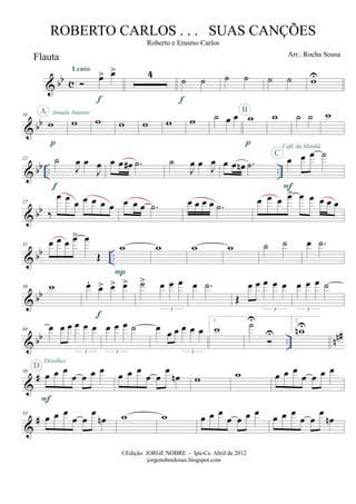 & bb c
Flauta
œ> œ>Lento
f
4
˙ ˙
f
˙ ˙ ˙ ˙ wU
& bb
10
w
p
A Amada Amante
w w w w w w ˙ œ œ w
p
B
w ˙ ˙ w
& bb .. ..
22 ˙
J
œ œ
J
œ
f
œ œ œ# .˙ ˙
J
œ œ J
œ œ œ œn .˙ œ œ œ ˙
F
C
Café da Manhã
& bb
27
‰
œ œ œ œ œ œ œ œ œ œ .˙ œ œ œ œ .˙ œ œ œ œ> œ œ œ œ œ
& bb ..
31 œ œ œ œ> œ
Œ
w
P
w w w ˙ ˙ œ .˙
& bb
38 w œ.
œ> œ> œ>
f
˙> œ œ œ
3
œ .˙
Œ
œ œ œ œ œ
3
œ œ œ ˙
3
& bb .. nn#44 œ œ œ œ œ œ
3
œ œ œ ˙
3
œ
œ œ œ œ œ
3
1.
w ˙U
U
2.
wnU
&
#50
œ œ œ
œ œ œ œ
F
D
Detalhes
œ œ œ
œ œ
œ
œn w w œ œ œ
œ œ œ œ
&
#55
œ œ œ
œ œ
œ
œn w w œ œ œ
œ œ œ œ œ œ œ
œ œ
œ
œn
©Edição: JORGE NOBRE - Ipu-Ce. Abril de 2012
jorgenobredosax.blogspot.com
ROBERTO CARLOS . . . SUAS CANÇÕES
Roberto e Erasmo Carlos
Arr.: Rocha Sousa
 