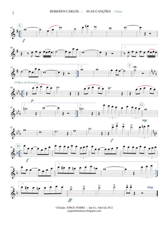 &
# ..
60 w
f
E
˙ œ œ w ˙ œ œn w w
- Flauta
w œ
Œ
&
#68
Œ ‰ J
œ œ œ œœœœ ˙ œ œ
œ œ w œ Œ
1.
‰ J
œ œ œ œ œ œœœœ
&
# ..
nbbb
73
˙ œ œ
œ œ w œ Œ
2.
w w œ œ œ ˙ ˙UF
O Show Já Terminou
& bbb ..
80
Œ
œ œ œ œ œ
p
.˙
Œ Œ
œ œ œ œ œ .˙
Œ Œ
œ œ œ œ œ
& bbb ..
85
1.
.˙n
Œ
w œ
Œ
2.
.˙n
Œ Œ
œ œ œ œ
3
œ œ œ œ œ
3
w
P
G
& bbb nnb
92
w w .˙ Œ
w .˙
Œ Œ
œ> œ> œ>
f
˙> œ œn œ
3
& b ..
99
œ
œ œ œ œ œ œ
f
H œ œ œ œ œ œ œ œ œ
3
œ œ œ œ œ œ œ œ œ œ œ œ œ œ œ œ
3
& b ..
103 œ œ œ œ œ œ œ
1.
œ œ# œ œn œ œ œ œb w œ
Œ
œ œ œ
3
& b
107
2.
œ œ# œ œn œ œ œ œ ˙> ˙>
ƒ
˙> ˙> Fimœ^ œ^
Œ
2 ROBERTO CARLOS . . . SUAS CANÇÕES
©Edição: JORGE NOBRE - Ipu-Ce. Abril de 2012
jorgenobredosax.blogspot.com
 