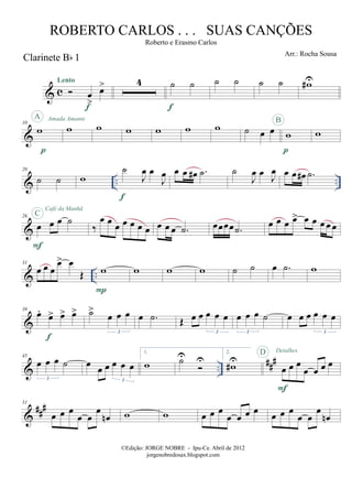 & c
Clarinete Bb 1
œ
>
œ>Lento
f
4 ˙ ˙
f
˙ ˙ ˙ ˙ w#U
&
10
w
p
A Amada Amante
w w w w w w ˙ œ œ w
p
B
w
& .. ..
20
˙ ˙ w
˙
J
œ œ
J
œ
f
œ œ œ# .˙ ˙
J
œ œ
J
œ œ œ œ# .˙
&
26
œ œ œ ˙
F
C
Café da Manhã
‰
œ œ œ œ œ œ œ œ œ œ .˙ œœœœ .˙ œ œ œ œ> œ œ œ œ œ
& ..
31
œ œ œ
œ> œ
Œ w
P
w w w ˙ ˙ œ .˙ w
&
39
œ.
œ> œ> œ>
f
˙>
œ œ œ
3
œ .˙ Œ œ œ œ œ œ
3
œ œ œ ˙
3
œ œ œ œ œ œ
3
& ..
###45
œ œ œ ˙
3
œ œ œ œ œ œ
3
1.
w ˙U U
2.
w#U
œ œ œ
œ œ œ œ
F
D Detalhes
&
##
#51
œ œ œ
œ œ
œ
œn w w œ œ œ
œ œ œ œ œ œ œ
œ œ
œ
œn
©Edição: JORGE NOBRE - Ipu-Ce. Abril de 2012
jorgenobredosax.blogspot.com
ROBERTO CARLOS . . . SUAS CANÇÕES
Roberto e Erasmo Carlos
Arr.: Rocha Sousa
 