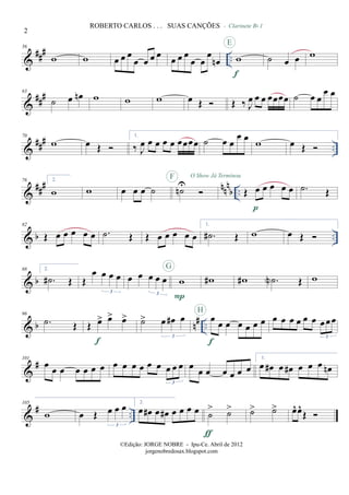 &
##
# ..
56
w w œ œ œ
œ œ œ œ œ œ œ
œ œ
œ
œn w
f
E
˙ œ œ
- Clarinete Bb 1
w
&
###63
˙ œ œn w w w œ Œ Œ ‰ J
œ œ œ œœœœ ˙ œ œ
œ œ
&
### ..
70
w œ Œ
1.
‰ J
œ œ œ œ œ œœœœ ˙ œ œ
œ œ w œ Œ
&
### nnn
b ..
76 2.
w w œ œ œ ˙ ˙nU
F O Show Já Terminou
Œ œ œ œ œ œ
p
.˙ Œ
& b ..
82
Œ œ œ œ œ œ .˙ Œ Œ œ œ œ œ œ
1.
.˙# Œ w œ Œ
& b
88 2.
.˙# Œ Œ
œ œ œ œ
3
œ œ œ œ œ
3
w
P
G
w# w# .˙N Œ w
& b n# ..
96
.˙ Œ Œ œ> œ> œ>
f
˙> œ œ# œ
3
œ œ œ œ œ œ œ
f
H
œ œ œ œ œ œ œœœ
3
&
#101
œ
œ œ œ œ œ œ œ œ œ œ œ œ œ œ œ
3
œ œ œ œ œ œ œ
1.
œ œ# œ œ# œ œ œ œn
&
# ..
105
w œ Œ œ œ œ
3
2.
œ œ# œ œ# œ œ œ œ ˙
> ˙>
ƒ
˙> ˙> œ^ œ^
Œ
2
ROBERTO CARLOS . . . SUAS CANÇÕES
©Edição: JORGE NOBRE - Ipu-Ce. Abril de 2012
jorgenobredosax.blogspot.com
 