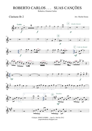 & c
Clarinete Bb 2
œ
>
œ>Lento
f
4 ˙ ˙
f
˙ ˙ ˙ ˙ wU
w
p
A Amada Amante
w w
&
13
w w w w ˙ œ œ w#
p
B
w ˙ ˙
& .. ..
21
w
˙
J
œ œ
J
œ
f
œ œœ .˙ ˙
J
œ œ J
œ œ œœ .˙
œ œ œ ˙
F
C Café da Manhã
&
27
‰
œ œ œ œ œ œ œ œ œ œ .˙ œœœœ .˙ œ œ œ œ> œ œ œ œ œ œ œ œ œ> œ
Œ
& ..
32
w
P
w w w ˙ ˙ œ .˙ w œ.
œ> œ> œ>
f
&
40
˙> œ œ œ
3
œ .˙ Œ œ œ œ œ œ
3
œ œ œ ˙
3
œ œ œ œ œ œ
3
œ œ œ ˙
3
& ..
###46
œ œ œ œ œ œ
3
1.
w ˙U U
2.
w
U
œ œ œ
œ œ œ œ
F
D
Detalhes
œ œ œ
œ œ
œ
œn
&
##
#52
w w œ œ œ
œ œ œ œ œ œ œ
œ œ
œ
œn w w
©Edição: JORGE NOBRE - Ipu-Ce. Abril de 2012
jorgenobredosax.blogspot.com
ROBERTO CARLOS . . . SUAS CANÇÕES
Roberto e Erasmo Carlos
Arr.: Rocha Sousa
 