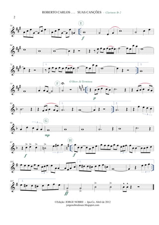 &
###
..
58
œ œ œ
œ œ œ œ œ œ œ
œ œ
œ
œn w
f
E
˙ œ œ
- Clarinete Bb 2
w ˙ œ œ
&
###64
w w w œ Œ Œ ‰ J
œ œ œ œœœœ ˙ œ œ
œ œ w
&
### ..
71
œ Œ
1.
‰ J
œ œ œ œ œ œœœœ ˙ œ œ
œ œ w œ Œ
2.
w
&
##
# nn
n
b ..
77
w œ œ œ ˙ ˙
UF
O Show Já Terminou
Œ œ œ œ œ œ
p
.˙ Œ Œ œ œ œ œ œ
& b ..
83
.˙ Œ Œ œ œ œ œ œ
1.
.˙ Œ w œ Œ
2.
.˙ Œ Œ
œ œ œ œ
3
& b
90
œ œ œ œ œ
3
w
P
G
w w .˙ Œ w .˙ Œ
& b n# ..
97
Œ œ> œ> œ>
f
˙n
> œ œ# œ
3
œ
œ œ œ œ œ œ
f
H
œ œ œ œ œ œ œœœ
3
œ œ œ œ œ œ œ
&
# ..
102
œ œ œ œ œ œ œœœ
3
œ
œ œ œ œ œ œ
1.
œ œ# œ œ# œ œ œ œn w œ Œ œ œ œ
3
&
#107 2.
œ œ# œ œ# œ œ œ œ
˙
>
˙
>ƒ
˙
>
˙
>
œ
^
œ
^
Œ
2
ROBERTO CARLOS . . . SUAS CANÇÕES
©Edição: JORGE NOBRE - Ipu-Ce. Abril de 2012
jorgenobredosax.blogspot.com
 