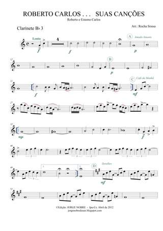 & c
Clarinete Bb 3
œ
>
œ>Lento
f
4
˙ ˙
f
˙ ˙ ˙ ˙ w
U
w
p
A Amada Amante
w
&
12
w w w w w ˙ œ œ w
p
B
w ˙ ˙#
& .. ..
21
w ˙
J
œ œ j
œ
f
œ œ œ# .˙ ˙ j
œ œ
J
œ œ œ œ# .˙ œ œ œ ˙
F
C Café da Manhã
&
27
‰
œ œ œ œ œ œ œ œ œ œ .˙ œœœœ .˙ œ œ œ œ> œ œ œ œ œ œ œ œ œ> œ
Œ
& ..
32
w
P
w w# w ˙ ˙ œ .˙ wb œ.
œ
>
œ
>
œ
>
f
&
40
˙> œ œ œ
3
œ .˙ Œ œ œ œ œ œ
3
œ œ œ ˙
3
œ œ œ œ œ œ
3
œ œ œ ˙
3
& ..
###46
œ
œ œ œ œ œ
3
1.
w ˙
U U
2.
w
U
œ œ œ
œ œ œ œ
F
D
Detalhes
œ œ œ
œ œ
œ
œn
&
##
#52
w w œ œ œ
œ œ œ œ œ œ œ
œ œ
œ
œn w w
©Edição: JORGE NOBRE - Ipu-Ce. Abril de 2012
jorgenobredosax.blogspot.com
ROBERTO CARLOS . . . SUAS CANÇÕES
Roberto e Erasmo Carlos
Arr.: Rocha Sousa
 