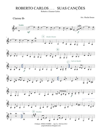 & c
Clarone Bb
w
Lento
˙ .œ
J
œ
F
˙ .œ
J
œ ˙ .œ
J
œ .œ j
œ# œ œ œ œ
3
f
˙ .œ
J
œ
&
7
˙ .œ
J
œ ˙ .œ
J
œ w
U
.œ
j
œ ˙
A Amada Amante
˙ œ œ .œ
j
œ ˙ ˙
œ œ
&
14
.œ
j
œ ˙ ˙ œ œ .œ
j
œ ˙
.œ
j
œ œ œ
.œ
j
œ ˙
B
.œ
j
œ ˙ .œ
j
œ ˙
& .. ..
21
.œ
j
œ œ œ ˙ ˙
f
˙ œ œ ˙ ˙
.œ j
œ œ
>
œ
>
.œ j
œ œ
œ œ
C
Café da Manhã
.œ j
œ ˙
& ..
28
.œ j
œ œ œ œ .œ j
œ œ œ .œ j
œ ˙ .œ j
œ ˙ .œ
j
œ ˙
.œ
j
œ ˙
.œ
j
œ œ œ#
&
35
.œ
j
œ ˙ .œ
j
œ
œ œ ˙ œ œ .œ
j
œb œ œ œ œ œ. œ
>
œ
>
œ
>
f
˙
> œ œ
&
41
.œ
j
œ œ œ ˙ œ œ ˙
œ œ .œ
j
œ œ œ# ˙
œ œ ˙ œ œ#
1.
˙ œ œ œ
3
& ..
##
#48
˙
U U
2.
w
U
œ œ œ œ
œ
D Detalhes
œ œ œ œ œ ˙ œ œ
˙
œ
œ
©Edição: JORGE NOBRE - Ipu-Ce. Abril de 2012
jorgenobredosax.blogspot.com
ROBERTO CARLOS . . . SUAS CANÇÕES
Roberto e Erasmo Carlos
Arr.: Rocha Sousa
 