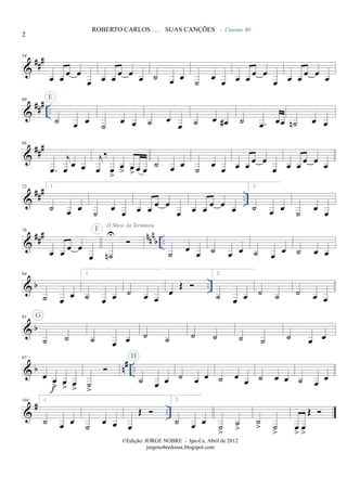 &
###54
œ œ
œ œ
œ œ œ
œ œ
œ ˙ œ œ ˙ œ œ
- Clarone Bb
œ œ
œ œ
œ œ œ
œ œ
œ
&
### ..
60
˙ œ œ
E
˙ œ œ ˙ œ
œ ˙ œ œ# ˙ .œ œœ ˙n œ œ
&
##
#66
.œ
j
œ
œ œ
j
œ
‰
œ
>
œ
> œ
> œ œ
˙ œ œ
˙
œ
œ œ œ œ œ
œ œ œ œ œ œ
&
### ..
72 1.
˙ œ œ ˙ œ œ œ œ œ œ
œ œ œ œ œ œ
2.
˙ œ œ ˙ œ œ
&
### nnn
b ..
78
œ œ œ œ
œ ˙n
UF
O Show Já Terminou
˙
œ
œ ˙ œ œ ˙ œ œ ˙ œ œ
& b ..
84
˙ œ œ
1.
˙ œ œ ˙ œ œ
œ
Œ
2.
˙ œ œ ˙ ˙ ˙ œ œ
& b
91
˙ ˙
G
˙ œ œ ˙ ˙ ˙ ˙ ˙ ˙ ˙ œ œ
& b n# ..
97
œ œ
> œ
> œ
>f ˙
>
˙ œ œ
H
˙ œ œ ˙ œ œ ˙ œ œ ˙ œ œ
&
# ..
104 1.
˙ œ œ ˙ œ œ œ
Œ
2.
˙ œ œ ˙
>
˙
>
˙
> ˙
>
œ
>
œ
>
Œ
2
ROBERTO CARLOS . . . SUAS CANÇÕES
©Edição: JORGE NOBRE - Ipu-Ce. Abril de 2012
jorgenobredosax.blogspot.com
 