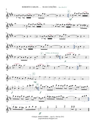 &
#### ..
56
‰
J
œ œ œ œ œ œœœœ ˙ œ œ
œ œ w œ Œ
- Sax Alto Eb 1
‰
J
œ
œ œ œ œ œ œ œ œ
F
E
&
##
##
61
w
‰
J
œ
œ œ œ œ œœœœ w
‰
j
œ
œ œ œ œ œœœœ œn œ œ œ œ# œ
&
##
##
66
w œ Œ Œ ‰
J
œ œ œ œœœœ ˙ œ œ
œ œ w œ Œ
&
#### ..
72 1.
‰
J
œ œ œ œ œ œœœœ ˙ œ œ
œ œ w œ Œ
2.
‰
J
œ œ ˙
&
#### nnnn ..
77
œ œ œ œ œ œ .œ
J
œ ˙ ˙nUF O Show Já Terminou
Œ
œ œ œ œ œ
p
.˙
Œ
& ..
82
Œ
œ œ œ œ œ .˙
Œ Œ
œ œ œ œ œ
1.
.˙#
Œ w œ Œ
2.
.˙#
Œ
&
89
Œ œ œ œ œ
3
œ œ œ œ œ
3
˙
˙
P
G
˙ ˙ ˙ ˙ ˙ ˙ w w
&
## ..
97
œ œ> œ> œ>
f
˙
> œ œ# œ
3
œ œ œ œ œ œ œ
f
H œ œ œ œ œ œ œ œ œ
3
œ
œ œ œ œœ œ
&
## ..
102 œ œ œ œ œ œ œœ œ
3
œ
œ œ œ œ œ œ
1.
œ œ# œ œ# œ œ œ œn w œ Œ
œ œ œ
3
&
##
107
2.
œ œ# œ œ# œ œ œ œ ˙> ˙>
ƒ
˙> ˙> œ^ œ^
Œ
2
ROBERTO CARLOS . . . SUAS CANÇÕES
©Edição: JORGE NOBRE - Ipu-Ce. Abril de 2012
jorgenobredosax.blogspot.com
 