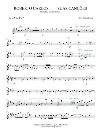 &
# c
Sax Alto Eb 2
œ> œ>Lento
f
4
˙ ˙
f
˙ ˙ ˙ ˙ w
U
w
p
A Amada Amante
˙ œ œ
&
#12
w ˙ œ œ œ
3
w ˙ œ œ w ˙ œ œ w
p
B
w ˙ ˙#
&
# .. ..
21
w ˙
J
œ œ
J
œ
f
œ œ œ# .˙ ˙
J
œ œ
J
œ œ œ œ# .˙ œ œ œ ˙
F
C Café da Manhã
&
#27
‰ œ œ œ œ œ œ œ œ œ œ .˙ œœœœ .˙ œ œ œ œ> œ œ œœœ œ œ œ œ> œ Œ
&
# ..
32
w
p
˙ œ œ w# ˙ œ# œ ˙ ˙ œ .˙ w œ. œ
> œ> œ>
f
&
#40
˙>
œ œ œ
3
œ .˙ Œ œ œ œ œ œ
3
œ œ œ ˙
3
œ œ œ œ œ œ
3
œ œ œ ˙
3
&
# ..
####
46
œ œ œ œ œ œ
3 1.
˙ œ œ œ
3
˙
U U
2.
w#
U œ œ œ
œ œ œ œ
F
D Detalhes
&
##
##
51
œ œ œ
œ œ
œ
œn Œ ‰
J
œ œ œ œœœœ ˙ œ œ
œ œ
w œ Œ
©Edição: JORGE NOBRE - Ipu-Ce. Abril de 2012
jorgenobredosax.blogspot.com
ROBERTO CARLOS . . . SUAS CANÇÕES
Roberto e Erasmo Carlos
Arr.: Rocha Sousa
 