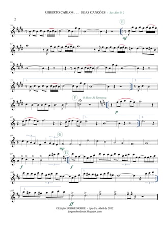 &
##
## ..
56
‰
J
œ œ œ œ œ œœœœ ˙ œ œ
œ œ w œ Œ
- Sax Alto Eb 2
‰ J
œ
œ œ œ œ œ œ œ œ
F
E
&
####
61
w
‰
J
œ
œ œ œ œ œœœœ w
‰
j
œ
œ œ œ œ œœœœ œn œ œ œ œ# œ
&
####
66
w œ Œ Œ ‰
J
œ œ œ œœœœ ˙ œ œ
œ œ
w œ Œ
&
#### ..
72 1.
‰
J
œ œ œ œ œ œœœœ ˙ œ œ
œ œ
w œ Œ
2.
‰
J
œ œ ˙
&
##
## nn
nn ..
77
œ œ œ œ œ œ .œ
J
œ ˙ ˙n
UF O Show Já Terminou
Œ œ œ œ œ œ
p
.˙
Œ
& ..
82
Œ œ œ œ œ œ .˙ Œ Œ œ œ œ œ œ
1.
.˙ Œ w œ Œ
2.
.˙ Œ
&
89
Œ œ œ œ œ
3
œ œ œ œ œ
3
˙ ˙
P
G
˙
˙ ˙ ˙ ˙ ˙ w w
&
## ..
97
œ œ> œ> œ>
f
˙
> œ œ# œ
3
œ
œ œ œ œ œ œ
f
H œ œ œ œ œ œ œ œ œ
3
œ œ œ œ œœ œ
&
## ..
102 œ œ œ œ œ œ œœ œ
3
œ
œ œ œ œ œ œ
1.
œ œ# œ œ# œ œ œ œn w œ Œ
œ œ œ
3
&
##
107
2.
œ œ# œ œ# œ œ œ œ
˙> ˙>
ƒ
˙> ˙> œ^ œ^
Œ
2
ROBERTO CARLOS . . . SUAS CANÇÕES
©Edição: JORGE NOBRE - Ipu-Ce. Abril de 2012
jorgenobredosax.blogspot.com
 