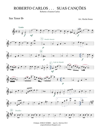 & c
Sax Tenor Bb
Œ œ
>
˙
>
Lento
f
˙ .œ
J
œ
F
˙ .œ
J
œ ˙ .œ
J
œ .œ j
œ# œ œœœ
3
f
˙ .œ
J
œ
&
7
˙ .œ
J
œ ˙ .œ
J
œ w
U
w
p
A Amada Amante
˙ œ œ w ˙ œ œ œ
3
w
& ..
15
˙ œ œ w ˙ œ œ w#
p
B
w ˙ ˙ w ˙
J
œ œ
J
œ
f
& ..
23
œ œœœ œ œ ˙
J
œ œ
J
œ .œ j
œ œ
>
œ
>
œ œ œ ˙
F
C Café da Manhã
‰
œ œ œ œ œ œ œ œ œœ .˙
& ..
29
œœœœ .˙
œ œ œ œ> œ œ œœ œ œ œ œ œ> œ
Œ w
p
˙ œ œ w
&
35
˙# œ œ ˙
œ œ œ œ œ .˙ wb œ. œ
>
œ
>
œ
>
f
˙
>
œ œ œ
3
˙ œ œ ˙ ˙
& ..
###43
˙ ‰ œ œ œ ˙ ˙ ˙ œ œ ˙# ˙
1.
˙ œ œ œ
3
˙U
U
2.
wU
&
###50
œ œ œ ˙
D Detalhes
œ œ œ œ œ ˙ ˙ ˙ ˙ œ œ œ ˙ œ œ œ œ œ
©Edição: JORGE NOBRE - Ipu-Ce. Abril de 2012
jorgenobredosax.blogspot.com
ROBERTO CARLOS . . . SUAS CANÇÕES
Roberto e Erasmo Carlos
Arr.: Rocha Sousa
 