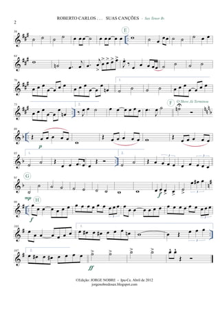 &
### ..
56
˙ ˙ ˙ ˙ œ œ œ ˙ œ œ œ œ œ w
E
˙ œ œœ
- Sax Tenor Bb
˙ ˙ ˙ œ œ
&
###64
w
˙n .œ
j
œ .œ
j
œ
>
œ
> œ> œ> œ>
J
œ.
‰ œ œ œ œœ ˙ ˙ ˙ ˙
&
##
#70
œ œ œ
œ œ œ œ œ œ œ
œ œ
œ
œn
1.
˙ ˙ ˙ ˙ œ œ œ
œ œ œ œ
&
### ..
nnn
b
75
œ œ œ
œ œ
œ
œn
2.
‰ J
œ œ ˙ œ œ œ œ œ œ .œ
J
œ ˙ ˙nUF O Show Já Terminou
& b ..
80
Œ œ œ œ œ œ
p
w
Œ œ œ œ œ œ w Œ
œ œ œ œ œ
& b ..
85 1.
˙ ˙ Œ
œ œ .œ œ œ
Œ
2.
˙ ˙ Œ œ œ œ œ
3
œ œ œ œ œ
3
& b n#91
˙
˙
P
G
˙ ˙ ˙ ˙ ˙ ˙ w w œ œ
> œ
> œ
>f
˙
>
œ œ# œ
3
&
# ..
99
œ
œ œ œ œ œ œ
f
H
œ œ œ œ œ œ œ œ œ
3
œ œ œ œ œ œ œ œ œ œ œ œ œ œ œ œ
3
&
# ..
103
œ œ œ œ œ œ œ
1.
œ œ# œ œ# œ œ œ œn w œ Œ œ œ œ
3
&
#107 2.
œ œ# œ œ# œ œ œ œ ˙> ˙>
ƒ
˙> ˙> œ^ œ^
Œ
2
ROBERTO CARLOS . . . SUAS CANÇÕES
©Edição: JORGE NOBRE - Ipu-Ce. Abril de 2012
jorgenobredosax.blogspot.com
 