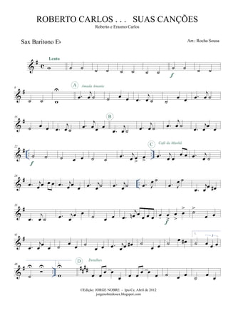 &
#
c
Sax Baritono Eb
w
Lento
˙ ˙ ˙ ˙ ˙ ˙ ˙ ˙
˙ ˙
f
˙ ˙
&
#8
˙ ˙ w
U
.œ
j
œ ˙
A Amada Amante
˙ œ œ .œ
j
œ ˙ ˙
œ œ .œ
j
œ ˙
&
#15
˙ œ œ .œ
j
œ ˙
.œ
j
œ œ œ
.œ
j
œ ˙
B
.œ
j
œ ˙ .œ
j
œ ˙
.œ
j
œ
œ
œ
&
# .. ..
22
˙ ˙
f
˙ œ œ ˙ ˙
.œ j
œ œ
>
œ
>
.œ j
œ œ
œ œ
C Café da Manhã
.œ j
œ ˙
&
# ..
28
.œ j
œ œ œ œ .œ j
œ œ
œ .œ j
œ ˙ .œ j
œ ˙ .œ J
œ ˙
.œ J
œ ˙
.œ
j
œ
œ œ#
&
#35
.œ
j
œ ˙ .œ j
œ
œ œ ˙ œ œ .œ
j
œn œ
œ œ œ œ. œ
>
œ
>
œ
>
f
˙>
œ œ
&
#41
.œ
j
œ
œ
œ ˙ œ œ ˙
œ œ .œ j
œ œ œ# ˙
œ œ ˙ œ œ#
1.
˙ œ œ œ
3
&
# ..
##
##
48
˙
U U
2.
w
U
œ œ
œ œ
œ
D Detalhes
œ œ
œ œ
œ ˙ œ œ ˙ œ œ
©Edição: JORGE NOBRE - Ipu-Ce. Abril de 2012
jorgenobredosax.blogspot.com
ROBERTO CARLOS . . . SUAS CANÇÕES
Roberto e Erasmo Carlos
Arr.: Rocha Sousa
 