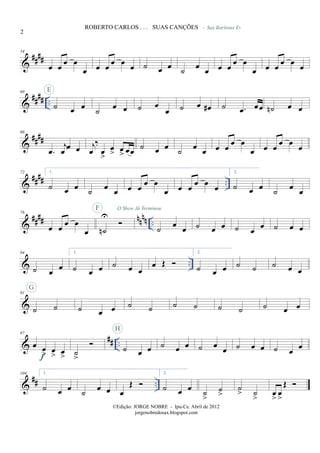 &
####
54
œ œ œ œ
œ œ œ œ œ œ ˙ œ œ ˙ œ œ
- Sax Barítono Eb
œ œ œ œ
œ œ œ œ œ œ
&
#### ..
60
˙ œ œ
E
˙
œ œ ˙ œ
œ ˙ œ œ# ˙ .œ œœ ˙n œ œ
&
##
##
66
.œ
j
œ œ œ j
œ
‰
œ
>
œ
> œ
> œœ ˙ œ œ ˙ œ œ œ œ
œ œ
œ œ œ
œ œ
œ
&
#### ..
72 1.
˙ œ œ ˙ œ œ œ œ œ œ
œ œ œ œ œ œ
2.
˙ œ œ ˙ œ œ
&
#### nnnn ..
78
œ œ
œ œ
œ ˙n
U
F O Show Já Terminou
˙ œ œ ˙ œ œ ˙ œ œ ˙ œ œ
& ..
84
˙ œ
œ
1.
˙ œ œ ˙ œ œ
œ Œ
2.
˙ œ œ ˙ ˙ ˙ œ œ
&
91
˙ ˙
G
˙ œ œ ˙ ˙ ˙ ˙ ˙ ˙ ˙ œ œ
&
## ..
97
œ œ
> œ
> œ
>f ˙
>
˙ œ œ
H
˙ œ œ ˙ œ œ ˙ œ œ ˙ œ œ
&
## ..
104 1.
˙ œ œ
˙
œ œ œ
Œ
2.
˙ œ œ
˙
>
˙
>
˙
> ˙
>
œ
>
œ
>
Œ
2
ROBERTO CARLOS . . . SUAS CANÇÕES
©Edição: JORGE NOBRE - Ipu-Ce. Abril de 2012
jorgenobredosax.blogspot.com
 