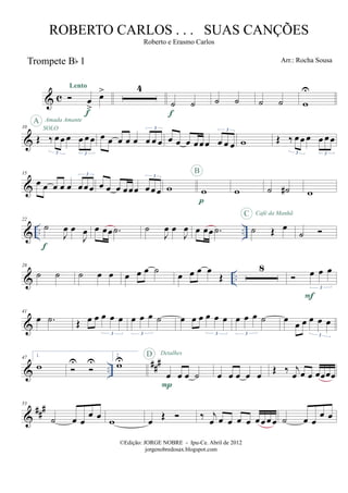 & c
Trompete Bb 1
œ
>
œ>Lento
f
4
˙ ˙
f
˙ ˙ ˙ ˙ w
U
&
10
Œ ‰ œ œ œ œ œ œ
3 3
SOLO
A Amada Amante
œ œ œ œ œ œ œ œ
3
œ œ œ œœœ œ œ œ
3
w Œ ‰ œ œ œ œ œ œ
3 3
&
15
œ œ œ œ œ œœœ
3
œ œ œ œœœ œœ œ
3
w w
p
B
w ˙ ˙# w
& .. ..
22
˙
J
œ œ
J
œ
f
œ œœ .˙ ˙
J
œ œ
J
œ œ œœ .˙ ˙ Œ œ
C Café da Manhã
˙
& ..
28
˙ ˙ ˙ œ œ œ œ œ ˙ œ œ œ œ
Œ
8 œ œ œ
3
F
&
41
œ .˙ Œ œ œ œ œ œ
3
œ œ œ ˙
3
œ œ œ œ œ œ
3
œ œ œ ˙
3
œ œ œ œ œ œ
3
& ..
###47 1.
w U U
2.
wU
œ œ œ ˙
P
D Detalhes
œ œ œ œ œ Œ ‰ j
œ œ œ œœœœ
&
##
#53
˙ œ œ
œ œ
w œ Œ ‰ j
œ œ œ œ œ œœ œœ ˙ œ œ
œ œ
©Edição: JORGE NOBRE - Ipu-Ce. Abril de 2012
jorgenobredosax.blogspot.com
ROBERTO CARLOS . . . SUAS CANÇÕES
Roberto e Erasmo Carlos
Arr.: Rocha Sousa
 