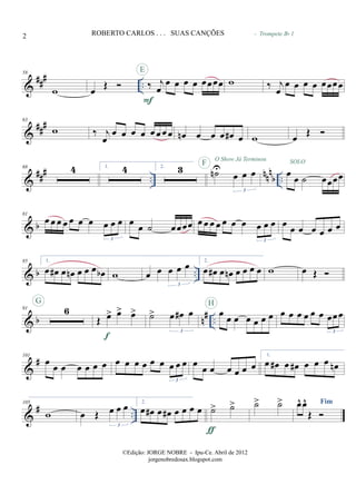 &
### ..
58
w œ
Œ ‰ j
œ
œ œ œ œ œœœœ
F
E
w ‰ j
œ
œ œ œ œ œœœœ
- Trompete Bb 1
&
##
#63
w ‰ j
œ
œ œ œ œ œ œ œ œ œn œ œ œ œ# œ w œ Œ
&
###
..
nnn
b ..
68 4 1. 4 2. 3 ˙nU
œ œ œ
3
SOLOF
O Show Já Terminou
œ œ ˙ œœœœ
& b
81
œ œ œ œ œ œ œ œ œ œ
3
œ
œ ˙ œœœœ œ œ œ œ œ œ œ œ œ œ
3
œ œ œ œ œ œ œ
& b ..
85 1.
œ œ# œ œn œ œ œ œb w œ œ œ œ œ
3
2.
œ œ# œ œn œ œ œ œ w œ Œ
& b n# ..
91 6
G
Œ œ> œ> œ>
f
˙> œ œ# œ
3
œ œ œ œ œ œ œ
H
œ œ œ œ œ œ œœœ
3
&
#101
œ œ œ œ œ œ œ œ œ œ œ œ œ œ œ œ
3
œ œ œ œ œ œ œ
1.
œ œ# œ œ# œ œ œ œn
&
# ..
105
w œ Œ œ œ œ
3
2.
œ œ# œ œ# œ œ œ œ ˙> ˙>
ƒ
˙> ˙> Fimœ^ œ^
Œ
2 ROBERTO CARLOS . . . SUAS CANÇÕES
©Edição: JORGE NOBRE - Ipu-Ce. Abril de 2012
jorgenobredosax.blogspot.com
 