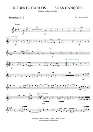 & c
Trompete Bb 2
œ
>
œ>
Lento
f
4
˙ ˙
f
˙ ˙ ˙ ˙ w#
U
&
10
Œ ‰ œ œ œ œ œ œ
3
3
SOLO 1º Trompete
A
Amada Amante
œ
œ œ œ œ œ œ œ
3
œ œ œ œ œ œ œ œ œ
3
w Œ ‰ œ œ œ œ œ œ
3
3
&
15
œ
œ œ œ œ œ œ œ
3
œ œ œ œ œ œ œ œ œ
3
w w#
p
B
w ˙ ˙ w
& .. ..
22
˙
j
œ œ j
œ
f
œ œœ .˙ ˙ j
œ œ
j
œ œ œœ .˙ ˙ Œ œ
C Café da Manhã
˙
& ..
28
˙ ˙ ˙ œ œ œ œ œ ˙
œ œ œ œ Œ
8 œ œ œ
3
F
&
41
œ .˙ Œ œ œ œ œ œ
3
œ œ œ ˙
3
œ œ œ œ œ œ
3
œ œ œ ˙
3
œ œ œ œ œ œ
3
& ..
###47 1.
w
U U
2.
w
U
œ œ œ
œ œ Œ
P
D Detalhes
œ œ œ
œ œ œn Œ ‰ j
œ œ œ œœœœ
&
###53
˙ œ œ
œ œ w œ Œ ‰ j
œ œ œ œ œ œœ œœ ˙ œ œ
œ œ
©Edição: JORGE NOBRE - Ipu-Ce. Abril de 2012
jorgenobredosax.blogspot.com
ROBERTO CARLOS . . . SUAS CANÇÕES
Roberto e Erasmo Carlos
Arr.: Rocha Sousa
 