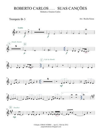 & c
Trompete Bb 3
œ
>
œ>
Lento
f
4
˙ ˙
f
˙ ˙ ˙ ˙ w
U
& ..
10 8
A
Amada Amante
w
p
B
w ˙ ˙# w ˙
j
œ œ j
œf
œ œ œ .˙
& ..
24
˙
j
œ œ
j
œ œ œœ .˙ ˙
Œ œ
C Café da Manhã
˙ ˙ ˙ ˙ œ œ
& ..
30
œ œ œ ˙ œ œ œ œ Œ
8
œ œ œ
3
F
œ .˙ Œ œ œ œ œ œ
3
& ..
##
#43
œ œ œ ˙
3
œ œ œ œ œ œ
3
œ œ œ ˙
3
œ œ œ œ œ œ
3
1.
w
U U
2.
w
U
&
###50
œ œ œ ˙
P
D Detalhes
œ œ œ œ œ Œ ‰ j
œ œ œ œœœœ ˙ œ œ
œ œ w œ Œ
©Edição: JORGE NOBRE - Ipu-Ce. Abril de 2012
jorgenobredosax.blogspot.com
ROBERTO CARLOS . . . SUAS CANÇÕES
Roberto e Erasmo Carlos
Arr.: Rocha Sousa
 