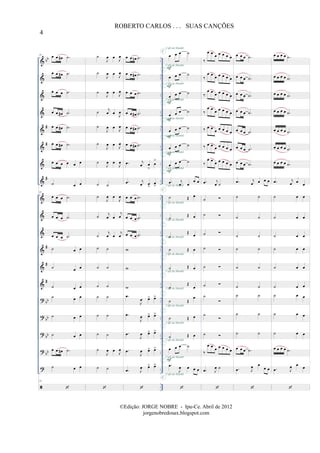 &
&
&
&
&
&
&
&
&
&
&
&
&
&
?
?
?
?
?
bb
#
#
#
#
#
#
bb
bb
bb
bb
..
..
..
..
..
..
..
..
..
..
..
..
..
..
..
..
..
..
..
..
..
..
..
..
..
..
..
..
..
..
..
..
..
..
23 œ œ œ# .˙
œ œ œ# .˙
œ œ œ .˙
œ œ œ# .˙
œ œ œ# .˙
œ œ œ# .˙
œ œ œ œ œ œ
˙ œ œ
23
œ œ œ .˙
œ œ œ .˙
œ œ œ .˙
˙ œ œ
˙ œ œ
˙ œ œ
˙ œ œ
˙ œ œ
˙ œ œ
œ œ œ# .˙
˙ œ œ
23
˙
J
œ œ
J
œ
˙
J
œ œ
J
œ
˙
J
œ œ J
œ
˙ j
œ œ
J
œ
˙
J
œ œ
J
œ
˙
J
œ œ
J
œ
˙
J
œ œ
J
œ
˙ ˙
˙
J
œ œ
J
œ
˙ j
œ œ
j
œ
˙
j
œ œ
j
œ
˙ ˙
˙ ˙
˙ ˙
˙ ˙
˙ ˙
˙ ˙
˙
J
œ œ
J
œ
˙ ˙
œ œ œn .˙
œ œ œ# .˙
œ œ œ .˙
œ œ œ# .˙
œ œ œ# .˙
œ œ œ# .˙
.œ j
œ œ
>
œ
>
.œ j
œ œ
>
œ
>
œ œ œ .˙
œ œ œ .˙
œ œ œ .˙
w
w
w
.œ
J
œ œ> œ>
.œ
J
œ œ> œ>
.œ
J
œ œ> œ>
.œ
J
œ œ> œ>
.œ J
œ œ> œ>
œ œ œ ˙
œ œ œ ˙
œ œ œ ˙
œ œ œ ˙
œ œ œ ˙
œ œ œ ˙
œ œ œ ˙
.œ j
œ œ
œ œ
˙ Œ œ
˙
Œ œ
˙
Œ
œ
˙ Œ œ
˙ Œ œ
˙
Œ
œ
˙ Œ
œ
˙ Œ œ
˙ Œ œ
œ œ œ ˙
.œ
J
œ œ œ œ
F
F
F
F
F
F
F
F
C
C
C
C
C
C
C
C
C
C
C
C
C
C
C
C
C
C
C
Café da Manhã
Café da Manhã
Café da Manhã
Café da Manhã
Café da Manhã
Café da Manhã
Café da Manhã
Café da Manhã
Café da Manhã
Café da Manhã
Café da Manhã
Café da Manhã
Café da Manhã
Café da Manhã
Café da Manhã
Café da Manhã
Café da Manhã
Café da Manhã
Café da Manhã
C
Café da Manhã
‰
œ œ
œ œ œ œ œ
‰
œ œ
œ œ œ œ œ
‰
œ œ
œ œ œ œ œ
‰
œ œ
œ œ œ œ œ
‰ œ œ
œ œ œ œ œ
‰ œ œ
œ œ œ œ œ
‰
œ œ œ œ œ œ œ
.œ j
œ ˙
˙
˙
˙
˙
˙
˙
˙
˙
˙
‰
œ œ
œ œ œ œ œ
.œ J
œ ˙
œ œ œ .˙
œ œ œ .˙
œ œ œ .˙
œ œ œ .˙
œ œ œ .˙
œ œ œ .˙
œ œ œ .˙
.œ j
œ œ œ œ
˙ ˙
˙ ˙
˙ ˙
˙ ˙
˙ ˙
˙ ˙
˙ ˙
˙ ˙
˙ ˙
œ œ œ .˙
.œ J
œ œ
œ œ
œ œ œ œ .˙
œ œ œ œ .˙
œ œ œ œ .˙
œ œ œ œ .˙
œ œ œ œ .˙
œ œ œ œ .˙
œ œ œ œ .˙
.œ j
œ œ
œ
˙ œ œ
˙ œ œ
˙ œ œ
˙ œ œ
˙ œ œ
˙ œ œ
˙ œ œ
˙ œ œ
˙ œ œ
œ œ œ œ .˙
.œ J
œ œ œ
4
ROBERTO CARLOS . . . SUAS CANÇÕES
©Edição: JORGE NOBRE - Ipu-Ce. Abril de 2012
jorgenobredosax.blogspot.com
 