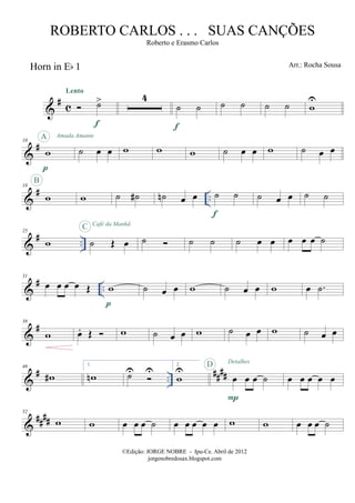 &
# c
Horn in Eb 1
˙>
Lento
f
4
˙ ˙
f
˙ ˙ ˙ ˙ w
U
&
#10
w
p
A Amada Amante
˙ œ œ w w w ˙ œ œ w ˙ œ œ
&
# ..
18
w
B
w ˙ ˙# ˙n œ œ ˙ ˙
f
˙ œ œ ˙ ˙
&
# ..
25
w ˙ Œ œ
C Café da Manhã
˙ ˙ ˙ ˙ œ œ œ œ œ ˙
&
# ..
31
œ œ œ œ Œ w
p
˙ œ œ w ˙ œ œ w œ .˙
&
#38
w œ. Œ w ˙ œ œ w ˙ œ œ w ˙ œ œ
&
# ..
####
46
w#
1.
wn ˙U U
2.
w
U
œ œ œ ˙
P
D Detalhes
œ œ œ œ œ
&
##
##
52
w w œ œ œ ˙ œ œ œ œ œ w w œ œ œ ˙
©Edição: JORGE NOBRE - Ipu-Ce. Abril de 2012
jorgenobredosax.blogspot.com
ROBERTO CARLOS . . . SUAS CANÇÕES
Roberto e Erasmo Carlos
Arr.: Rocha Sousa
 