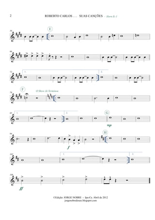&
#### ..
59
œ œ œ œ œ w
E
˙ œ œ w ˙ œ œn
- Horn Eb 1
w wn
&
####
66
œ#> œ> œ> œ>
J
œ.
‰ Œ w w œ œ œ ˙ œ œ œ œ œ
&
##
## ..
72 1.
w w œ œ œ ˙ œ œ œ œ œ
2.
w w œ œ œ ˙
&
#### nnnn ..
79
˙nU
F O Show Já Terminou
w w .˙ œ w w
& ..
85 1.
w w œ Œ
2.
w w w w
P
G
w w
&
## ..
94
.˙ Œ w .˙ œ œ œ
>
œ
>
œ
>
f
˙ w
H
w w
&
## ..
102
w w
1.
w w œ Œ
2.
w
&
##
108
˙
>
˙
>
ƒ
˙> ˙> œ^ œ^
Œ
2 ROBERTO CARLOS . . . SUAS CANÇÕES
©Edição: JORGE NOBRE - Ipu-Ce. Abril de 2012
jorgenobredosax.blogspot.com
 