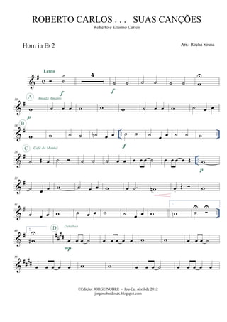 &
# c
Horn in Eb 2
˙
>
Lento
f
4
˙ ˙
f
˙ ˙ ˙ ˙ w
U
&
#10
w
p
A Amada Amante
˙ œ œ w w w ˙ œ œ w ˙ œ œ
&
# .. ..
18
w
B
w ˙ ˙ ˙n œ œ ˙ ˙
f
˙ œ œ ˙ ˙ w
&
# ..
26
˙ Œ œ
C Café da Manhã
˙ ˙ ˙ ˙ œ œ œ œ œ ˙ œ œ œ œ Œ w
p
&
#33
˙ œ œ w ˙ œ œ w œ .˙ wn œ.
Œ w
&
# ..
41
˙ œ œ w ˙ œ œ w ˙ œ œ w
1.
wn ˙
U U
&
# ####
49 2.
w#
U
œ œ œ ˙
P
D Detalhes
œ œ œ œ œ w w œ œ œ ˙
&
####
55
œ œ œ œ œ w w œ œ œ ˙ œ œ œ œ œ
©Edição: JORGE NOBRE - Ipu-Ce. Abril de 2012
jorgenobredosax.blogspot.com
ROBERTO CARLOS . . . SUAS CANÇÕES
Roberto e Erasmo Carlos
Arr.: Rocha Sousa
 