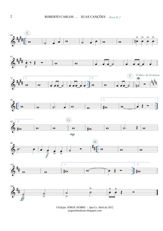 &
#### ..
60
w
E
˙ œ œ w
- Horn Eb 2
˙ œ œ w w œn
>
œ
>
œ
>
œ
>
&
##
##
67
J
œ. ‰ Œ w w œ œ œ ˙ œ œ œ œ œ
&
#### ..
nnnn
72 1.
w w œ œ œ ˙ œ œ œ œ œ
2.
w w œ œ œ ˙ ˙n
UF O Show Já Terminou
& .. ..
80
w w .˙ œ w w
1.
w# w œ Œ
&
88 2.
w# w w w
P
G
w# w .˙ Œ w
&
## ..
96
.˙ œ œ œ
> œ
>
œ
>f
˙ w
H
w w
&
## ..
102
w w
1.
w# w œ Œ
2.
w#
&
##
108
˙
>
˙
>ƒ
˙
>
˙
>
œ
^
œ
^
Œ
2 ROBERTO CARLOS . . . SUAS CANÇÕES
©Edição: JORGE NOBRE - Ipu-Ce. Abril de 2012
jorgenobredosax.blogspot.com
 