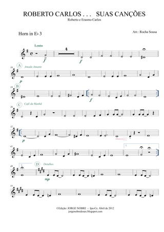 &
#
c
Horn in Eb 3
˙
>
Lento
f
4
˙ ˙
f
˙ ˙ ˙ ˙ w#
U
&
#10
w
p
A Amada Amante
˙ œ œ w w w ˙ œ œ w ˙ œ œ
&
# .. ..
18
w#
B
w ˙ ˙ ˙# œ œ ˙ ˙
f
˙ œ œ ˙ ˙ w
&
#26
˙
Œ
œ
C Café da Manhã
˙ ˙ ˙ ˙ œ œ œ œ œ ˙ œ œ œ œ Œ
&
# ..
32
w
p
˙ œ œ w ˙ œ# œ w œ .˙ w œ.
Œ w
&
# ..
41
˙ œ œ w ˙ œ œ w# ˙ œ œ w
1.
w ˙
U U
&
# ####
49 2.
w
U
œ œ œ ˙
P
D Detalhes
œ œ œ œ œn w w œ œ œ ˙
&
####
55
œ œ œ œ œn w w œ œ œ ˙ œ œ œ œ œn
©Edição: JORGE NOBRE - Ipu-Ce. Abril de 2012
jorgenobredosax.blogspot.com
ROBERTO CARLOS . . . SUAS CANÇÕES
Roberto e Erasmo Carlos
Arr.: Rocha Sousa
 