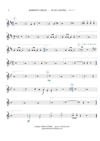 &
## ..
60
w
E
˙ œ œ w ˙ œ œn
- Horn F 1
w wn œ#> œ> œ> œ>
&
##
67
J
œ. ‰ Œ w w œ œ œ ˙ œ œ œ œ œ
1.
w w
&
## ..
nnbb
74
œ œ œ ˙ œ œ œ œ œ
2.
w w œ œ œ ˙ ˙b
U
F O Show Já Terminou
& bb .. ..
80
w w .˙ œ w w
1.
w w œ Œ
& bb
88 2.
w w w w
P
G
w w .˙ Œ
& bb nn ..
95
w .˙ œ œ œ
>
œ
>
œ
>f
˙ w
H
w
& ..
101
w w w
1.
w w œ Œ
&
107 2.
w ˙
>
˙
>
ƒ
˙
> ˙> œ^ œ^
Œ
2 ROBERTO CARLOS . . . SUAS CANÇÕES
©Edição: JORGE NOBRE - Ipu-Ce. Abril de 2012
jorgenobredosax.blogspot.com
 
