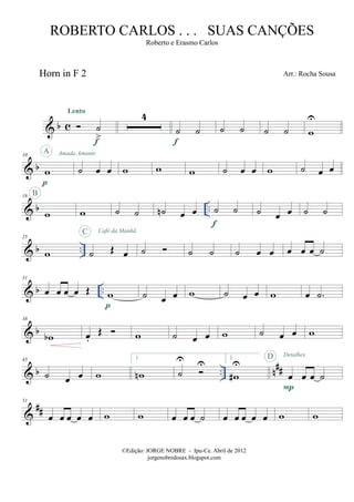 & b c
Horn in F 2
˙
>
Lento
f
4
˙ ˙
f
˙ ˙ ˙ ˙ w
U
& b
10
w
p
A Amada Amante
˙ œ œ w w w ˙ œ œ w ˙ œ œ
& b ..
18
w
B
w ˙ ˙ ˙n œ œ ˙ ˙
f
˙ œ œ ˙ ˙
& b ..
25
w ˙ Œ œ
C Café da Manhã
˙ ˙ ˙ ˙ œ œ œ œ œ ˙
& b ..
31
œ œ œ œ Œ w
p
˙ œ œ w ˙ œ œ w œ .˙
& b
38
wb œ.
Œ w ˙ œ œ w ˙ œ œ w
& b .. n##
45
˙ œ œ w
1.
wn ˙
U U
2.
w#
U
œ œ œ ˙
P
D Detalhes
&
##
51
œ œ œ œ œ w w œ œ œ ˙ œ œ œ œ œ w w
©Edição: JORGE NOBRE - Ipu-Ce. Abril de 2012
jorgenobredosax.blogspot.com
ROBERTO CARLOS . . . SUAS CANÇÕES
Roberto e Erasmo Carlos
Arr.: Rocha Sousa
 