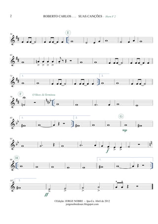 &
## ..
58
œ œ œ ˙ œ œ œ œ œ w
E
˙ œ œ w
- Horn F 2
˙ œ œ w
&
##
65
w œn
>
œ
>
œ
>
œ
>
j
œ. ‰ Œ w w œ œ œ ˙ œ œ œ œ œ
&
## ..
72 1.
w w œ œ œ ˙ œ œ œ œ œ
2.
w w œ œ œ ˙
&
## nnbb ..
79
˙n
U
F O Show Já Terminou
w w .˙ œ w w
& bb ..
85 1.
w# w œ Œ
2.
w# w w w
P
G
w#
& bb nn
93
w .˙ Œ w .˙ œ œ œ
> œ
>
œ
>f
˙
& .. ..
99
w
H
w w w w
1.
w# w œ Œ
&
107 2.
w# ˙
>
˙
>
ƒ
˙
>
˙
>
œ
^
œ
^
Œ
2 ROBERTO CARLOS . . . SUAS CANÇÕES
©Edição: JORGE NOBRE - Ipu-Ce. Abril de 2012
jorgenobredosax.blogspot.com
 