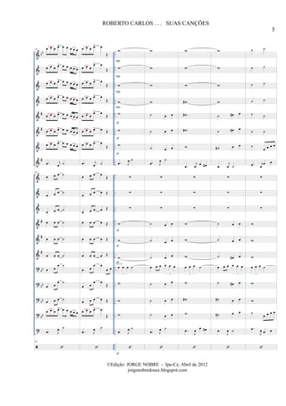 &
&
&
&
&
&
&
&
&
&
&
&
&
&
?
?
?
?
?
bb
#
#
#
#
#
#
bb
bb
bb
bb
..
..
..
..
..
..
..
..
..
..
..
..
..
..
..
..
..
..
..
..
..
..
..
..
..
..
..
..
..
..
..
..
..
..
30 œ œ œ œ> œ œ œ œ œ
œ œ œ œ> œ œ œ œ œ
œ œ œ œ> œ œ œ œ œ
œ œ œ œ> œ œ œ œ œ
œ œ œ œ> œ œ œ œ œ
œ œ œ œ> œ œ œ œ œ
œ œ œ œ> œ œ œ œ œ
.œ j
œ ˙
30
œ œ œ ˙
œ œ œ ˙
œ œ œ ˙
œ œ œ ˙
œ œ œ ˙
œ œ œ ˙
œ œ
œ ˙
œ œ
œ ˙
œ œ œ ˙
œ œ œ œ> œ œ œ œ œ
.œ J
œ ˙
30
œ œ œ œ> œ
Œ
œ œ œ
œ> œ
Œ
œ œ œ œ> œ
Œ
œ œ œ œ> œ
Œ
œ œ œ
œ> œ
Œ
œ œ œ œ> œ Œ
œ œ œ œ> œ
Œ
.œ j
œ ˙
œ œ œ œ
Œ
œ œ œ œ Œ
œ œ œ œ Œ
œ œ œ œ Œ
œ œ œ œ Œ
œ œ œ œ Œ
œ œ
œ œ
œ œ
œ œ
œ œ
Œ
œ œ œ œ Œ
œ œ œ œ> œ
Œ
.œ J
œ ˙
w
w
w
w
w
w
w
.œ J
œ ˙
∑
∑
∑
w
w
w
œ œ œ ˙
3
w
w
w
.œ J
œ ˙
SOLO
P
P
P
P
p
p
p
p
p
p
p
w
w
w
w
˙ œ œ
˙ œ œ
˙ œ œ
.œ J
œ ˙
∑
∑
∑
˙ œ œ
˙ œ œ
˙ œ œ
œ œ œ œ œ œ
3
˙ œ œ
˙ œ œ
˙ œ œ
.œ J
œ ˙
w
w
w
w#
w#
w#
w
.œ
j
œ
œ œ#
∑
∑
∑
w
w
w
œ œ œ ˙
3
w
w#
w
.œ
J
œ
œ œ#
w
w
w
w
˙ œ# œ
˙ œ# œ
˙# œ œ
.œ
j
œ ˙
∑
∑
∑
˙ œ œ
˙ œ œ
˙ œ# œ
œ œ œ œ œ œ
3
˙ œ# œ
˙# œ œ
˙# œ œ
.œ
J
œ ˙
˙ ˙
˙ ˙
˙ ˙
˙ ˙
˙ ˙
˙ ˙
˙
œ œ œ œ
.œ j
œ
œ œ
∑
∑
∑
w
w
w
œ œ œ ˙
3
w
w
˙
œ œ œ œ
.œ
J
œ œ œ
5
ROBERTO CARLOS . . . SUAS CANÇÕES
©Edição: JORGE NOBRE - Ipu-Ce. Abril de 2012
jorgenobredosax.blogspot.com
 