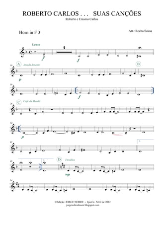 & b c
Horn in F 3
˙
>
Lento
f
4
˙ ˙
f
˙ ˙ ˙ ˙ w#
U
& b
10
w
p
A Amada Amante
˙ œ œ w w w ˙ œ œ w ˙ œ œ w#
B
& b .. ..
19
w ˙ ˙ ˙n œ œ ˙ ˙
f
˙ œ œ ˙ ˙ w
& b
26
˙
Œ
œ
C Café da Manhã
˙ ˙ ˙ ˙ œ œ œ œ œ ˙ œ œ œ œ Œ
& b ..
32
w
p
˙ œ œ w ˙ œ# œ w œ .˙ w œ.
Œ
w
& b
41
˙ œ œ w ˙ œ œ w# ˙ œ œ w
1.
w
& b .. n##
48
˙
U U
2.
w
U
œ œ œ ˙
P
D Detalhes
œ œ œ œ œn w w
&
##
54
œ œ œ ˙ œ œ œ œ œn w w œ œ œ ˙ œ œ œ œ œn
©Edição: JORGE NOBRE - Ipu-Ce. Abril de 2012
jorgenobredosax.blogspot.com
ROBERTO CARLOS . . . SUAS CANÇÕES
Roberto e Erasmo Carlos
Arr.: Rocha Sousa
 