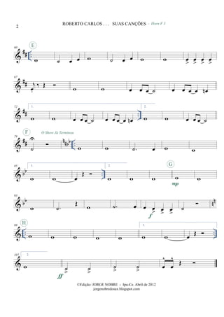 &
## ..
60
w
E
˙ œ œ w
- Horn F 3
˙ œ œ w w œ
>
œ
>
œ
>
œ
>
&
##
67
j
œ.
‰ Œ w w œ œ œ ˙ œ œ œ œ œn
&
## ..
72 1.
w w œ œ œ ˙ œ œ œ œ œn
2.
w w œ œ œ ˙
&
## nnbb ..
79
˙
U
F O Show Já Terminou
w w .˙ œ w w
& bb ..
85 1.
w w œ
Œ
2.
w w w w
P
G
w
& bb nn
93
w .˙
Œ w .˙ œ œ œ
> œ
>
œ
>f
˙
& .. ..
99
w
H
w w w w
1.
w w œ Œ
&
107 2.
w ˙
>
˙
>
ƒ
˙
>
˙
>
œ
^
œ
^
Œ
2
ROBERTO CARLOS . . . SUAS CANÇÕES
©Edição: JORGE NOBRE - Ipu-Ce. Abril de 2012
jorgenobredosax.blogspot.com
 
