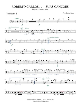 ?
bb c
Trombone 1
Œ œ
> ˙>Lento
f
4 ˙ ˙
f
˙ ˙ ˙ ˙ wU
?
bb
10 8A
Amada Amante
Œ ‰ œ œ œ œ œ œ
3 3
SOLOB
œ œ œ œ œ œ œ œ œ
3 3
œ œ œ œ œ .œ
J
œ
3
œ œ .˙
?
bb .. ..
22 ˙ ˙
f
˙ œ œ ˙ ˙ .œ
J
œ œ> œ>
˙ Œ
œC
Café da Manhã
˙ ˙ ˙
? bb ..
29 ˙ œ œ
œ œ
œ ˙
œ œ
œ œ
œ œ œ œ œ ˙
3
SOLO
œ œ œ œ œ œ
3
œ œ œ ˙
3
? bb
35
œ œ œ œ œ œ
3
œ œ œ ˙
3
œ œ œ œ œ œ
3
œ .˙b œ.
œ
> œ> œ>
f
˙> œ œ œ
3
? bb
41 ˙ œ œ œ œ œ œ œ œ
3
œ œ œ ˙
3
œ œ œ œ œ œ
3
œ œ œ ˙
3
œ œ œ œ œ œ
3
? bb .. nn#
47
1.
˙ œ œ œ
3
˙U
.œ
J
œ
2.
wU œ œ œ ˙
P
D
Detalhes
œ œ œ œ œ
? #
52
Œ ‰
J
œ œ œ œœœœ ˙ œ œ
œ œ
w œ Œ ‰
J
œ œ œ œ œ œœœœ ˙ œ œ
œ œ
©Edição: JORGE NOBRE - Ipu-Ce. Abril de 2012
jorgenobredosax.blogspot.com
ROBERTO CARLOS . . . SUAS CANÇÕES
Roberto e Erasmo Carlos
Arr.: Rocha Sousa
 
