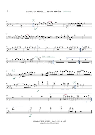 ? # ..
58
w œ Œ ‰ J
œ
œ œ œ œ œ œ œ œ
F
E
w
‰
J
œ
œ œ œ œ œœœœ
- Trombone 1
w
? #
64
‰
j
œ
œ œ œ œ œœœœ œn œ œ œ œ# œ w œ œ
> œ> œ> œœ
w w
? # ..
70 œ œ œ ˙ œ œ œ œ œ 1.
w w œ œ œ ˙ œ œ œ œ œ 2.
‰ J
œ œ ˙
? # n
bb
b
.. ..
77 œ œ œ œ œ œ .œ
J
œ ˙ ˙bUF O Show Já Terminou
5 1. 3 2. 3
? bbb
91
Œ œ œ œ œœ œ
F
G œ œn .˙
Œ œ œn œn œ œ œ œ œ œ œ œ œ œ
J
œ .œ œ œ œ œ
? bbb nnb ..
96
J
œ .œ œ œ œ œ œ œ
œ> œ> œ>
f
˙> œ œn œ
3
œ œ .˙
H
? b ..
100
w w w w 1.
w#
Œ
œ œ œ œ œ œ.
J
œ>
‰ Œ
œ œ œ
3
? b
107
2.
w# ˙> ˙>
ƒ
˙> ˙> œ^ œ^
Œ
2 ROBERTO CARLOS . . . SUAS CANÇÕES
©Edição: JORGE NOBRE - Ipu-Ce. Abril de 2012
jorgenobredosax.blogspot.com
 