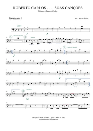 ? bb c
Trombone 2
Œ œ
> ˙>
Lento
f
4 ˙ ˙
f
˙ ˙ ˙ ˙ wU
? bb
10 8A
Amada Amante
Œ ‰ œœ œ œ
œœ
3 3
SOLOB
œ œ œ œ œ œ œ œ œ
3 3
œ œ œ œ œ .œ
J
œ
3
œ œ .˙
? bb .. ..
22
˙ ˙
f
˙ œ œ ˙ ˙ .œ
J
œ œ> œ>
˙ Œ œ
C Café da Manhã
˙
? bb ..
28
˙ ˙ ˙ œ œ
œ œ
œ ˙
œ œ
œ œ
Œ w ˙ œ œ
? bb
34
w ˙ œ# œ w œ .˙ w œ.
œ
> œ> œ>
f
˙> œ œ œ
3
˙
œ œ
? bb ..
42
˙ ˙ ˙ œ œ ˙ ˙n ˙ œ œ w
1.
˙ œ œ œ
3
˙U
U
? bb nn#
49
2.
wnU œ œ œ ˙
P
D
Detalhes
œ œ œ œ œ
Œ ‰
J
œ œ œ œœœœ ˙ œ œ
œ œ
? #
54
w œ Œ ‰
J
œ œ œ œ œ œ œ œ œ ˙ œ œ
œ œ
©Edição: JORGE NOBRE - Ipu-Ce. Abril de 2012
jorgenobredosax.blogspot.com
ROBERTO CARLOS . . . SUAS CANÇÕES
Roberto e Erasmo Carlos
Arr.: Rocha Sousa
 