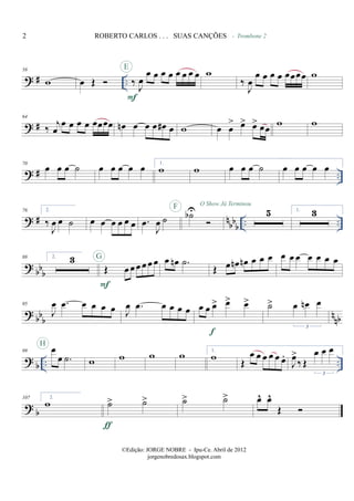 ? # ..
58
w œ Œ ‰ J
œ
œ œ œ œ œ œ œ œ
F
E
w
‰
J
œ
œ œ œ œ œœœœ
- Trombone 2
w
? #
64
‰
j
œ
œ œ œ œ œœœœ œn œ œ œ œ# œ w œ œ
> œ> œ> œœ
w w
? # ..
70
œ œ œ ˙ œ œ œ œ œ 1.
w w œ œ œ ˙ œ œ œ œ œ
? # nbbb .. ..
76 2.
‰
J
œ œ ˙ œ œ œ œ œ œ .œ
J
œ ˙ ˙bUF O Show Já Terminou
5 1. 3
? bbb
88 2. 3
Œ œ œ œ œ œ œ
F
G œ œn .˙
Œ œ œn œn œ œ œ œ œ œ œ œ œ œ
? bbb nnb
95
J
œ .œ œ œ œ œ J
œ .œ œ œ œ œ œ œ œ> œ> œ>
f
˙> œ œn œ
3
? b .. ..
99 œ
œ .˙
H
w w w w 1.
w Œ
œ œ œ œ œ œ.
J
œ>
‰ Œ
œ œ œ
3
? b
107 2.
w ˙> ˙>
ƒ
˙> ˙> œ^ œ^
Œ
2 ROBERTO CARLOS . . . SUAS CANÇÕES
©Edição: JORGE NOBRE - Ipu-Ce. Abril de 2012
jorgenobredosax.blogspot.com
 