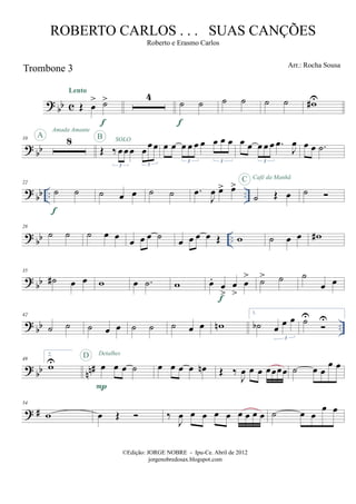 ? bb c
Trombone 3
Œ œ
> ˙>
Lento
f
4
˙ ˙
f
˙ ˙ ˙ ˙ w#U
? bb
10 8A
Amada Amante
Œ ‰ œœ œ œœœ
3 3
SOLOB
œ œ œ œ œ œ œ œ œ
3 3
œ œ œ œ œ .œ
J
œ
3
œ œ .˙
? bb .. ..
22
˙ ˙
f
˙ œ œ ˙ ˙ .œ
J
œ œ> œ>
˙ Œ œ
C Café da Manhã
˙
?
bb ..
28
˙ ˙ ˙ œ œ
œ œ œ ˙
œ œ œ œ Œ w ˙ œ œ w#
? bb
35
˙# œ œ w œ .˙ w œ.
œ
>
œ
>
œ
>
f
˙> ˙ ˙
œ œ
? bb ..
42
˙ ˙ ˙ œ œ ˙ ˙ ˙ œ œ wn
1.
˙b œ œ œ
3
˙U U
?
bb nn#
49
2.
wU œ œ œ ˙
P
D Detalhes
œ œ œ œ œn Œ ‰
J
œ œ œ œœœœ ˙ œ œ
œ œ
? #
54
w œ Œ ‰
J
œ œ œ œ œ œ œ œ œ ˙ œ œ
œ œ
©Edição: JORGE NOBRE - Ipu-Ce. Abril de 2012
jorgenobredosax.blogspot.com
ROBERTO CARLOS . . . SUAS CANÇÕES
Roberto e Erasmo Carlos
Arr.: Rocha Sousa
 