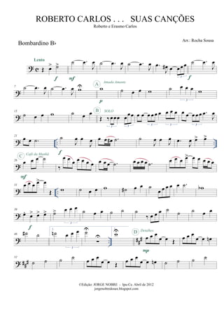 ? c
Bombardino Bb
Œ œ> ˙>
Lento
f
˙ .œ
J
œ
F
˙ .œ
J
œ ˙ .œ
J
œ .œ
J
œ# œ œœœ
3 f
˙ .œ
J
œ
?
7 ˙ .œ
J
œ ˙ .œ
J
œ wU w
p
A
Amada Amante
˙ œ œ w ˙ œ œ œ
3
w
?
15
˙ œ œ w ˙ œ œ
Œ ‰œœœ œœœ
3 3
SOLOB
œ œ œ œ œ œ œ œ œ
3 3
œ œ œ œ œ .œ
J
œ
3
? .. ..
21
œ œ .˙ ˙
J
œ œ
J
œ
f
œ œ œ# .˙ ˙
J
œ œ
J
œ .œ
J
œ œ> œ>
?
26
œ œ œ ˙
F
C Café da Manhã
‰
œ œ œ œ œ œ œ œ œ œ .˙ œ œ œ œ .˙ œ œ œ œ> œ œ œ œ œ
? ..
31 œ œ œ œ> œ
Œ w ˙ œ œ w ˙# œ œ ˙
œ œ œ œ œ .˙ wb
?
39
œ.
œ> œ> œ>
f
˙> œ œ œ
3
˙ œ œ ˙ ˙ ˙
‰ œ œ œ ˙
˙ ˙ œ œ
? .. ###
46 ˙# ˙
1.
˙n œ œ œ
3
˙U
U
2.
wU
œ œ œ
œ œ Œ
P
D Detalhes
œ œ œ
œ œ œn
? ##
#
52
˙ ˙ ˙ ˙
œ œ œ
œ œ Œ œ œ œ
œ œ œn ˙ ˙ ˙ ˙
©Edição: JORGE NOBRE - Ipu-Ce. Abril de 2012
jorgenobredosax.blogspot.com
ROBERTO CARLOS . . . SUAS CANÇÕES
Roberto e Erasmo Carlos
Arr.: Rocha Sousa
 
