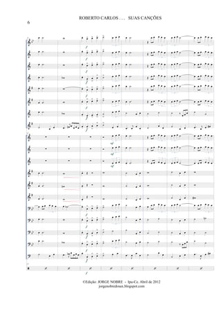 &
&
&
&
&
&
&
&
&
&
&
&
&
&
?
?
?
?
?
bb
#
#
#
#
#
#
bb
bb
bb
bb
37 œ .˙
œ .˙
œ .˙
œ .˙
œ .˙
œ .˙
œ .˙
˙ œ œ
37
∑
∑
∑
œ .˙
œ .˙
œ .˙
œ œ œ œ œ œ
3
œ .˙
œ .˙
œ .˙
˙ œ œ
37
w
w
w
wb
w
w
wb
.œ
j
œn œ
œ œ œ
∑
∑
∑
w
wn
w
œ .˙b
w
w
wb
.œ J
œb œ œ œ œ
œ.
œ> œ> œ>
œ.
œ> œ> œ>
œ.
œ> œ> œ>
œ.
œ
>
œ
>
œ
>
œ.
œ
> œ> œ>
œ. œ
> œ> œ>
œ. œ
>
œ
>
œ
>
œ. œ
>
œ
>
œ
>
∑
∑
∑
œ. Œ
œ.
Œ
œ.
Œ
œ.
œ
> œ> œ>
œ.
œ
> œ> œ>
œ.
œ
>
œ
>
œ
>
œ.
œ
> œ> œ>
œ.
œ
>
œ
> œ>
f
f
f
f
f
f
f
f
f
f
f
f
f
f
˙> œ œ œ
3
˙>
œ œ œ
3
˙> œ œ œ
3
˙> œ œ œ
3
˙> œ œ œ
3
˙>
œ œ œ
3
˙
>
œ œ œ
3
˙>
œ œ
œ œ œ
3
œ œ œ
3
œ œ œ
3
w
w
w
˙> œ œ œ
3
˙> œ œ œ
3
˙> ˙
˙> œ œ œ
3
˙> œ œ
F
F
F
œ .˙
œ .˙
œ .˙
œ .˙
œ .˙
œ .˙
˙ œ œ
.œ
j
œ
œ
œ
œ .˙
œ .˙
œ .˙
˙ œ œ
˙ œ œ
˙ œ œ
˙
œ œ
˙
œ œ
˙
œ œ
˙ œ œ
.œ
J
œ
œ
œ
Œ
œ œ œ œ œ
3
Œ œ œ œ œ œ
3
Œ œ œ œ œ œ
3
Œ œ œ œ œ œ
3
Œ
œ œ œ œ œ
3
Œ œ œ œ œ œ
3
˙ ˙
˙
œ
œ
Œ œ œ œ œ œ
3
Œ œ œ œ œ œ
3
Œ
œ œ œ œ œ
3
w
w
w
œ œ œ œ œ œ
3
˙ ˙
˙ ˙
˙ ˙
˙ œ œ
œ œ œ ˙
3
œ œ œ ˙
3
œ œ œ ˙
3
œ œ œ ˙
3
œ œ œ ˙
3
œ œ œ ˙
3
˙ ‰ œ œ œ
˙
œ œ
œ œ œ ˙
3
œ œ œ ˙
3
œ œ œ ˙
3
˙ œ œ
˙ œ œ
˙ œ œ
œ œ œ ˙
3
˙ œ œ
˙ œ œ
˙
‰ œ œ œ
˙ œ œ
œ œ œ œ œ œ
3
œ œ œ œ œ œ
3
œ œ œ œ œ œ
3
œ œ œ œ œ œ
3
œ œ œ œ œ œ
3
œ œ œ œ œ œ
3
˙
˙
.œ j
œ œ œ#
œ œ œ œ œ œ
3
œ œ œ œ œ œ
3
œ œ œ œ œ œ
3
w
w
w#
œ œ œ œ œ œ
3
˙ ˙n
˙ ˙
˙ ˙
.œ
J
œ œ œ#
6
ROBERTO CARLOS . . . SUAS CANÇÕES
©Edição: JORGE NOBRE - Ipu-Ce. Abril de 2012
jorgenobredosax.blogspot.com
 