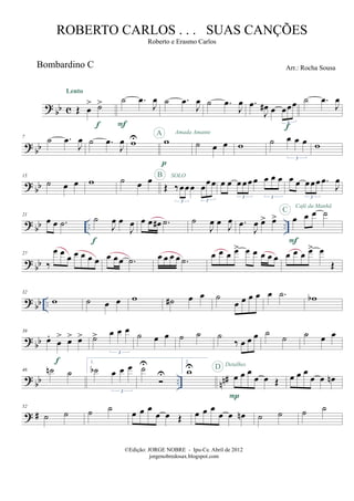 ?
bb c
Bombardino C
Œ œ
> ˙>
Lento
f
˙ .œ
J
œ
F
˙ .œ
J
œ ˙ .œ
J
œ .œ
J
œ# œ œœœ
3
f
˙ .œ
J
œ
? bb
7
˙ .œ
J
œ ˙ .œ
J
œ wU w
p
A Amada Amante
˙ œ œ w ˙ œ œ œ
3
w
? bb
15
˙ œ œ w ˙ œ œ
Œ ‰œœœ œœœ
3 3
SOLOB
œ œ œ œœ œ œ œ œ
3 3
œ œ œœœ .œ
J
œ
3
? bb .. ..
21
œ œ .˙ ˙
J
œ œ
J
œ
f
œ œ œ# .˙ ˙
J
œ œ J
œ .œ
J
œ œ> œ> œ œ œ ˙
F
C
Café da Manhã
?
bb
27
‰
œ œ
œ œ œ œ œ œ œœ .˙ œ œ œ œ .˙
œ œ œ œ> œ œ œ œ œ œ œ œ œ> œ
Œ
? bb ..
32
w ˙ œ œ w ˙# œ œ ˙
œ œ œ œ œ .˙ wb
? bb
39
œ.
œ
> œ> œ>
f
˙> œ œ œ
3
˙ œ œ ˙ ˙ ˙
‰ œ œ œ ˙ ˙ ˙ œ œ
?
bb .. nn#
46 ˙n ˙
1.
˙b œ œ œ
3
˙U
U
2.
wU
œ œ œ
œ œ Œ
P
D Detalhes
œ œ œ
œ œ œn
? #
52
˙ ˙ ˙ ˙ œ œ œ
œ œ Œ œ œ œ
œ œ œn ˙ ˙ ˙ ˙
©Edição: JORGE NOBRE - Ipu-Ce. Abril de 2012
jorgenobredosax.blogspot.com
ROBERTO CARLOS . . . SUAS CANÇÕES
Roberto e Erasmo Carlos
Arr.: Rocha Sousa
 