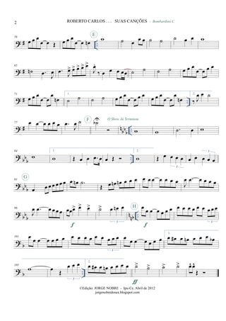 ? # ..
58
œ œ œ
œ œ Œ œ œ œ
œ œ œn wE
˙ œ œ œ ˙ ˙
- Bombardino C
˙ œ œ w
? #
65
˙n .œ J
œ .œ J
œ> œ> œ> œ> œ>
J
œ.
‰ œ œ œ œœ ˙ ˙ ˙ ˙ œ œ œ
œ œ œ œ
? # ..
71
œ œ œ
œ œ
œ
œn
1.
˙ ˙ ˙ ˙ œ œ œ
œ œ œ œ œ œ œ
œ œ
œ
œn
2.
‰ J
œ œ ˙
? # nbbb ..
77 œ œ œ œ œ œ .œ
J
œ ˙ ˙bUF O Show Já Terminou
w w .˙ œ w
?
bbb ..
84
w
1.
w Œ œ œ .œ œ œ Œ
2.
w Œ œ œ œ œ
3
œ œ œ œ œ
3
? bb
b
91
œ œ œ œ œ œ œ
G
œ œn .˙
Œ œ œn œn œ œ œ œ œ œ œ œ œ œ J
œ .œ œ œ œ œ
?
bbb nnb ..
96
J
œ .œ œ œ œ œ œœœ> œ> œ>
f
˙> œ œn œ
3
œ
œ œ œ œ œ œ
f
H œ œ œ œ œ œ œ œ œ
3
? b
101 œ œ œ œ œ œ œ œ œ œ œ œ œ œ œ œ
3
œ
œ œ œ œ œ œ
1.
œ œ# œ œn œ œ œ œb
? b ..
105
w œ Œ
œ œ œ
3
2.
œ œ# œ œn œ œ œ œ ˙> ˙>
ƒ
˙> ˙> œ^ œ^
Œ
2 ROBERTO CARLOS . . . SUAS CANÇÕES
©Edição: JORGE NOBRE - Ipu-Ce. Abril de 2012
jorgenobredosax.blogspot.com
 