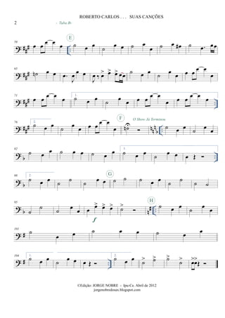? ### ..
59
œ œ œ œ œ ˙ œ œ
E
- Tuba Bb
˙
œ œ ˙ œ
œ ˙ œ œ# ˙ .œ œœ
? ##
#
65
˙n œ œ .œ
J
œ œ œ
J
œ ‰ œ> œ> œ> œœ ˙ œ œ ˙ œ œ œ œ
œ œ
œ
? ### ..
71
œ œ
œ œ
œ
1.
˙ œ œ ˙ œ œ œ œ
œ œ
œ œ œ
œ œ
œ
? ##
# nn
n
b ..
76 2.
˙ œ œ ˙ œ œ œ œ
œ œ
œ ˙nU
F O Show Já Terminou
˙ œ œ ˙ œ œ
? b ..
82
˙ œ œ ˙ œ œ ˙ œ œ 1.
˙ œ œ ˙ œ œ œ Œ
? b
88 2.
˙ œ œ
˙
˙
˙
œ œ ˙ ˙G
˙ œ œ
˙
˙
˙ ˙
? b n# ..
95
˙
˙ ˙ œ œ œ œ> œ> œ>
f
˙> ˙ œ œ
H
˙ œ œ
? #
101
˙
œ œ ˙ œ œ ˙ œ œ
? # ..
104 1.
˙ œ œ
˙
œ œ œ Œ
2.
˙ œ œ
˙> ˙> ˙>
˙> œ>œ>
Œ
2
ROBERTO CARLOS . . . SUAS CANÇÕES
©Edição: JORGE NOBRE - Ipu-Ce. Abril de 2012
jorgenobredosax.blogspot.com
 